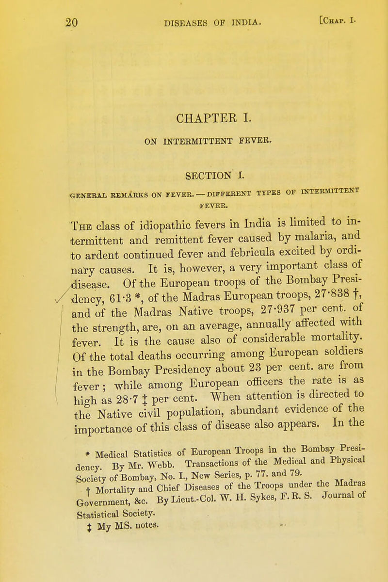 CHAPTER I. ON INTERMITTENT FEVER. SECTION I. ■GENEBAL REMARKS ON FEVER. — DIFFERENT TTPBS OF INTERMITTENT FEVER. The class of idiopathic fevers in India is limited to in- termittent and remittent fever caused by malaria, and to ardent continued fever and febricula excited by ordi- nary causes. It is, however, a very important class of disease. Of the European troops of the Bombay Presi- dency, 61-3 *, of the Madras European troops, 27-838 f, and of the Madras Native troops, 27-937 per cent, of the strength, are, on an average, annually affected with fever. It is the cause also of considerable mortality. Of the total deaths occurring among European soldiers in the Bombay Presidency about 23 per cent, are from fever • while among European officers the rate is as high as 28-7 % per cent. When attention is directed to the Native civil population, abundant evidence of the importance of this class of disease also appears. In the * Medical Statistics of European Troops in the Bombay Presi- dency. By Mr. Webb. Transactions of the Medical and Physical Society of Bombay, No. I., New Series, p. 77. and 79. t Mortality and Chief Diseases of the Troops under the Madras Government, &c. By Lieut.-Col. W. H. Sykes, F. R. S. Journal of Statistical Society. % My MS. notes.