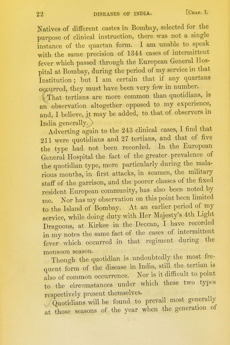 Natives of different castes in Bombay, selected for the purpose of clinical instruction, there was not a single instance of the quartan form. I am unable to speak with the same precision of 1344 cases of intermittent fever which passed through the European General Hos- pital at Bombay, during the period of my service in that Institution; but I am certain that if any quartans occurred, they must have been very few in number. C-That tertians are more common than quotidians, is an observation altogether opposed to my experience, and, I believe, it may be added, to that of observers in India generally.^- Adverting again to the 243 clinical cases, I find that 211 were quotidians and 27 tertians, and that of five the type had not been recorded. In the European General Hospital the fact of the greater - prevalence of the quotidian type, more particularly during the mala- rious months, in first attacks, in seamen, the military staff of the garrison, and the poorer classes of the fixed resident European community, has also been noted by me. Nor has my observation on this point been limited to the Island of Bombay. At an earlier period of my service, while doing duty with Her Majesty's 4th Light Dragoons, at Kirkee in the Deccan, I have recorded in my notes the same fact of the cases of intermittent fever which occurred in that regiment during the monsoon season. ThouD-h the quotidian is undoubtedly the most fre- quent form of the disease in India, still the tertian is also of common occurrence. Nor is it difficult to point to the circumstances under which these two types respectively present themselves. ,/Quotidians will be found to prevail most generally at those seasons of the year when the generation of