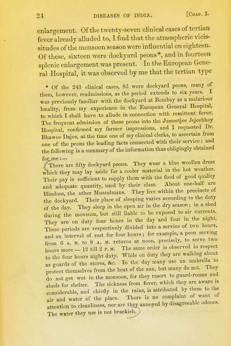 enlargement. Of the twenty-seven clinical cases of tertian fever already alluded to, I find that the atmospheric vicis- situdes of the monsoon season were influential on eighteen. Of these, sixteen were dockyard peons*, and in fourteen splenic enlargement was present. In the European Gene- ral Hospital, it was observed by me that the tertian type * Of the 243 clinical cases, 85 were dockyard peons, many of thera, however, readmissions, as the period extends to six years.^ I was previously familiar with the dockyard at Bombay as a malarious locality, from my experience in the European General Hospital, to which I shall have to allude in connection with remittent fever. The frequent admission of these peons into the Jamsetjee Jejeebhoy Hospital, confirmed my former impressions, and I requested Dr. Bhawoo Dajee, at the time one of my clinical clerks, to ascertain from one of the peons the leading facts connected with their service; and the following is a summary of the information thus obligingly obtained fotme:— /There are fifty dockyard peons. They wear a blue woollen dress ^ich they may lay aside for a cooler material in the hot weather. Their pay is suflficient to supply them with the food of good quahty and adequate quantity, used by their class. About one-half are Hindoos, the other Mussulmans. They live within the precincts ot the dockyard. Their place of sleeping varies according to the duty of the day. They sleep in the open air in the dry season; m a shed during the monsoon, but still liable to be exposed to air currents. They are on duty four hours in the day and four in the night. These periods are respectively divided into a service ot two hours, and an interval of rest for four hours ; for example, a peon serving from 6 A. M. to 8 A. M. returns at noon, precisely, to serve two hours more — 12 till 2 p. m. The same order is observed in respect to the four hours night duty. While on duty they are walking about as guards of the stores, &c. In the day many use an umbrella to Tjrotect themselves from the heat of the sun, but many do not. They do not get wet in the monsoon, for they resort to guard-rooms and sheds for shelter. The sickness from fever, which they are aware is considerable, and chiefly in the rains, is attributed by them to the air and water of the place. There is no complaint of want of attention to cleanliness, nor are thej annoyed by disagreeable odours. The water they use is not brackish^