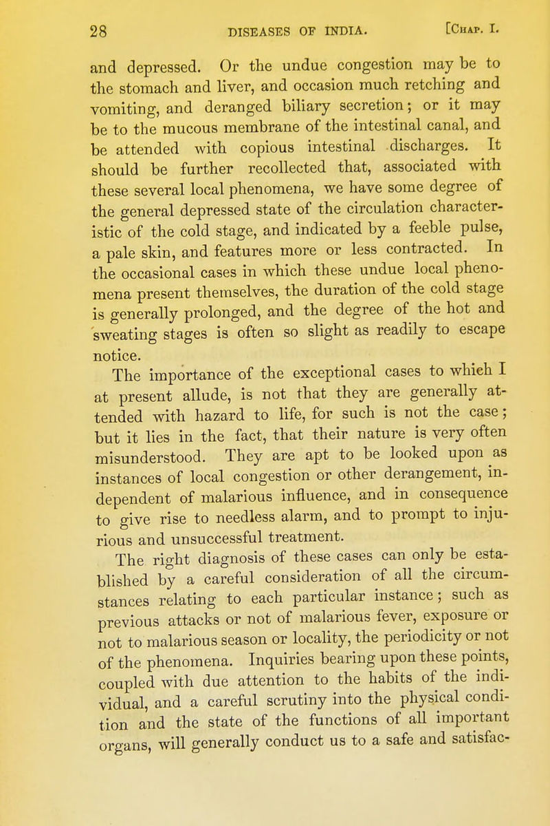 and depressed. Or the undue congestion maybe to the stomach and liver, and occasion much retching and vomiting, and deranged biliary secretion; or it may be to the mucous membrane of the intestinal canal, and be attended with copious intestinal discharges. It should be further recollected that, associated with these several local phenomena, we have some degree of the general depressed state of the circulation character- istic of the cold stage, and indicated by a feeble pulse, a pale skin, and features more or less contracted. In the occasional cases in which these undue local pheno- mena present themselves, the duration of the cold stage is generally prolonged, and the degree of the hot and sweating stages is often so slight as readily to escape notice. The importance of the exceptional cases to which I at present allude, is not that they are generally at- tended with hazard to life, for such is not the case; but it lies in the fact, that their nature is very often misunderstood. They are apt to be looked upon as instances of local congestion or other derangement, in- dependent of malarious influence, and in consequence to give rise to needless alarm, and to prompt to inju- rious and unsuccessful treatment. The right diagnosis of these cases can only be esta- blished by a careful consideration of all the circum- stances relating to each particular instance; such as previous attacks or not of malarious fever, exposure or not to malarious season or locality, the periodicity or not of the phenomena. Inquiries bearing upon these points, coupled with due attention to the habits of the indi- vidual, and a careful scrutiny into the physical condi- tion and the state of the functions of all important organs, will generally conduct us to a safe and satisfac-