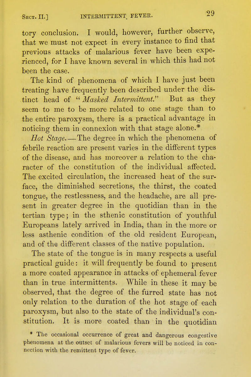 tory conclusion. I would, however, further observe, that we must not expect in every instance to find that previous attacks of malarious fever have been expe- rienced, for I have known several in which this had not been the case. The kind of phenomena of which I have just been treating have frequently been described under the dis- tinct head of Masked Intermittent But as they seem to me to be more related to one stage than to the entire paroxysm, there is a practical advantage in noticing them in connexion with that stage alone.* Hot Stage The degree in which the phenomena of febrile reaction are present varies in the different types of the disease, and has moreover a relation to the cha- racter of the constitution of the individual affected. The excited circulation, the increased heat of the sur- face, the diminished secretions, the thirst, the coated tongue, the restlessness, and the headache, are all pre- sent in greater degree in the quotidian than in the tertian type; in the sthenic constitution of youthful Europeans lately arrived in India, than in the more or less asthenic condition of the old resident European, and of the different classes of the native population. The state of the tongue is in many respects a useful practical guide: it will frequently be found to present a more coated appearance in attacks of ephemeral fever than in true intermittents. While in these it may be observed, that the degree of the furred state has not only relation to the duration of the hot stage of each paroxysm, but also to the state of the individual's con- stitution. It is more coated than in the quotidian * The occasional occurrence of great and dangerous congestive phenomena at the outset of malarious fevers will be noticed in con- neclion with the remittent type of fever.