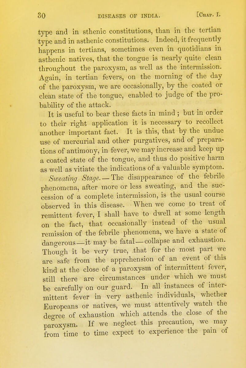 type and in sthenic constitutions, than in the tertian type and in asthenic constitutions. Indeed, it frequently happens in tertians, sometimes even in quotidians in asthenic natives, that the tongue is nearly quite clean throughout the paroxysm, as well as the intermission. Again, in tertian fevers, on the morning of the day of the paroxysm, we are occasionally, by the coated or clean state of the tongue, enabled to judge of the pro- bability of the attack. It is useful to bear these facts in mind ; but in order to their right application it is necessary to recollect another important fact. It is this, that by the undue use of mercurial and other purgatives, and of prepara- tions of antimony, in fever, we may increase and keep up a coated state of the tongue, and thus do positive harm as well as vitiate the indications of a valuable symptom. Sweating Stage. —T^iQ disappearance of the febrile phenomena, after more or less sweating, and the suc- cession of a complete intermission, is the usual course observed in this disease. When we come to treat of remittent fever, I shall have to dwell at some length on the fact, that occasionally instead of the usual remission of the febrile phenomena, we have a state of dangerous—it may be fatal—collapse and exhaustion. Though it be very true, that for the most part we are safe from the apprehension of an event of this kind at the close of a paroxysm of intermittent fever, still there are circumstances under which we must be carefully on our guard. In all instances of inter- mittent fever in very asthenic individuals, whether Europeans or natives, we must attentively watch the degree of exhaustion which attends the close of the paroxysm. If we neglect this precaution, we may from time to time expect to experience the pain of