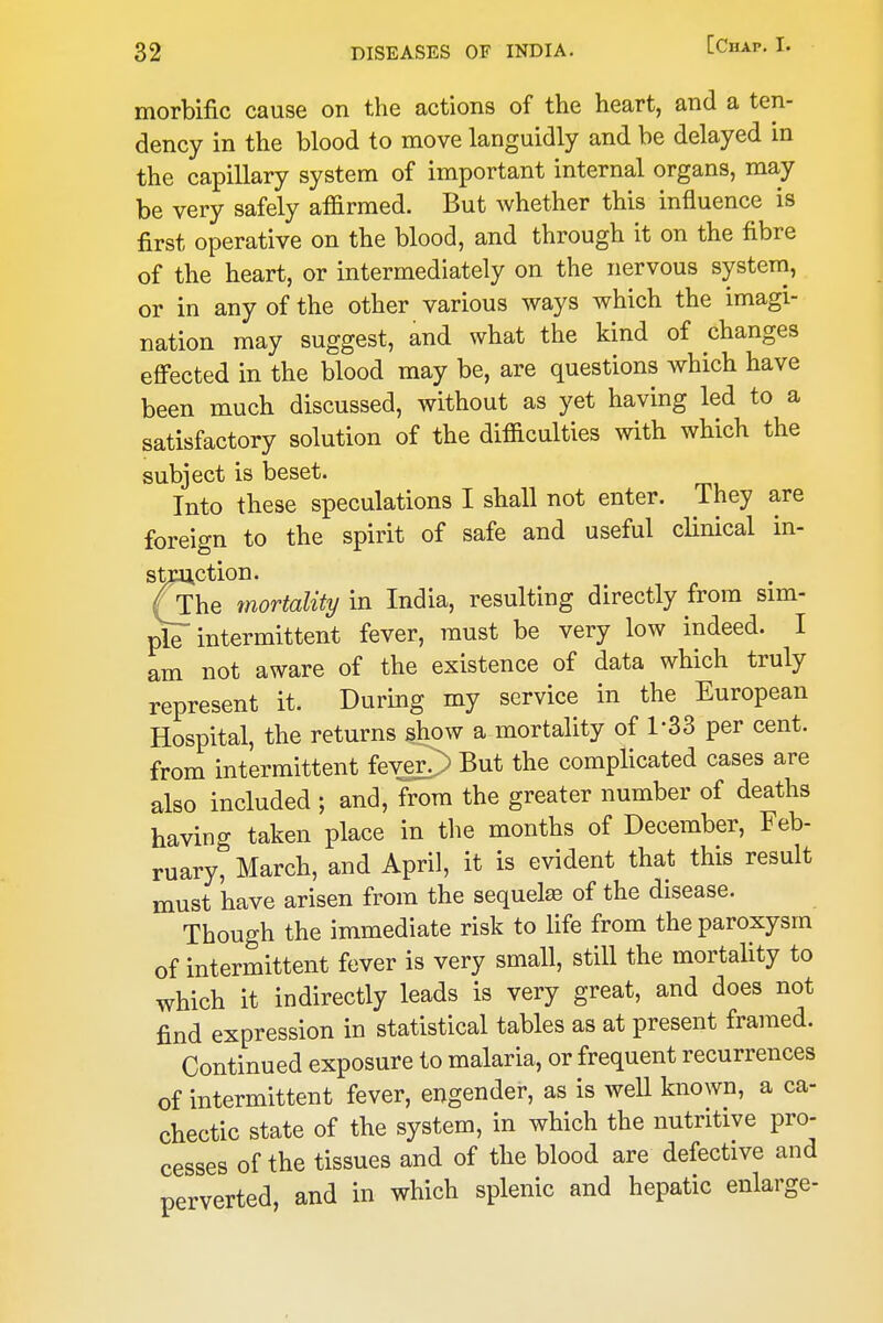 morbific cause on the actions of the heart, and a ten- dency in the blood to move languidly and be delayed in the capillary system of important internal organs, may be very safely affirmed. But whether this influence is first operative on the blood, and through it on the fibre of the heart, or intermediately on the nervous system, or in any of the other various ways which the imagi- nation may suggest, and what the kind of changes efi^ected in the blood may be, are questions which have been much discussed, without as yet having led to a satisfactory solution of the difficulties with which the subject is beset. Into these speculations I shall not enter. They are foreign to the spirit of safe and useful clinical in- stiaiction. (The mortality in India, resulting directly from sim- ple intermittent fever, must be very low indeed. I am not aware of the existence of data which truly represent it. During my service in the European Hospital, the returns show a mortality of 1-33 per cent, from intermittent feve£> But the complicated cases are also included ; and, from the greater number of deaths having taken place in the months of December, Feb- ruary, March, and April, it is evident that this result must have arisen from the sequete of the disease. Though the immediate risk to life from the paroxysm of intermittent fever is very small, still the mortality to which it indirectly leads is very great, and does not find expression in statistical tables as at present framed. Continued exposure to malaria, or frequent recurrences of intermittent fever, engender, as is weU known, a ca- chectic state of the system, in which the nutritive pro- cesses of the tissues and of the blood are defective and perverted, and in which splenic and hepatic enlarge-