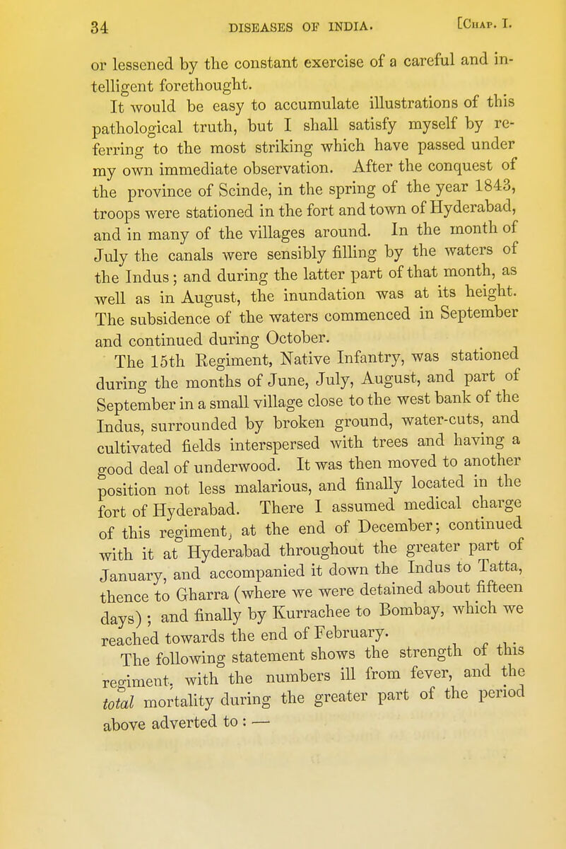or lessened by the constant exercise of a careful and in- telligent forethought. It would be easy to accumulate illustrations of this pathological truth, but I shall satisfy myself by re- ferring to the most striking which have passed under ray own immediate observation. After the conquest of the province of Scinde, in the spring of the year 1843, troops were stationed in the fort and town of Hyderabad, and in many of the villages around. In the month of July the canals were sensibly filling by the waters of the Indus; and during the latter part of that month, as well as in August, the inundation was at its height. The subsidence of the waters commenced in September and continued during October. The 15th Kegiment, Native Infantry, was stationed during the months of June, July, August, and part of September in a small village close to the west bank of the Indus, surrounded by broken ground, water-cuts, and cultivated fields interspersed with trees and having a good deal of underwood. It was then moved to another position not less malarious, and finally located in the fort of Hyderabad. There I assumed medical charge of this regiment, at the end of December; contmued with it at Hyderabad throughout the greater part of January, and accompanied it down the Indus to Tatta, thence to Gharra (where we were detained about fifteen days) ; and finally by Kurrachee to Bombay, which we reached towards the end of February. The following statement shows the strength ot this regiment, with the numbers ill from fever, and the total mortality during the greater part of the period above adverted to : —