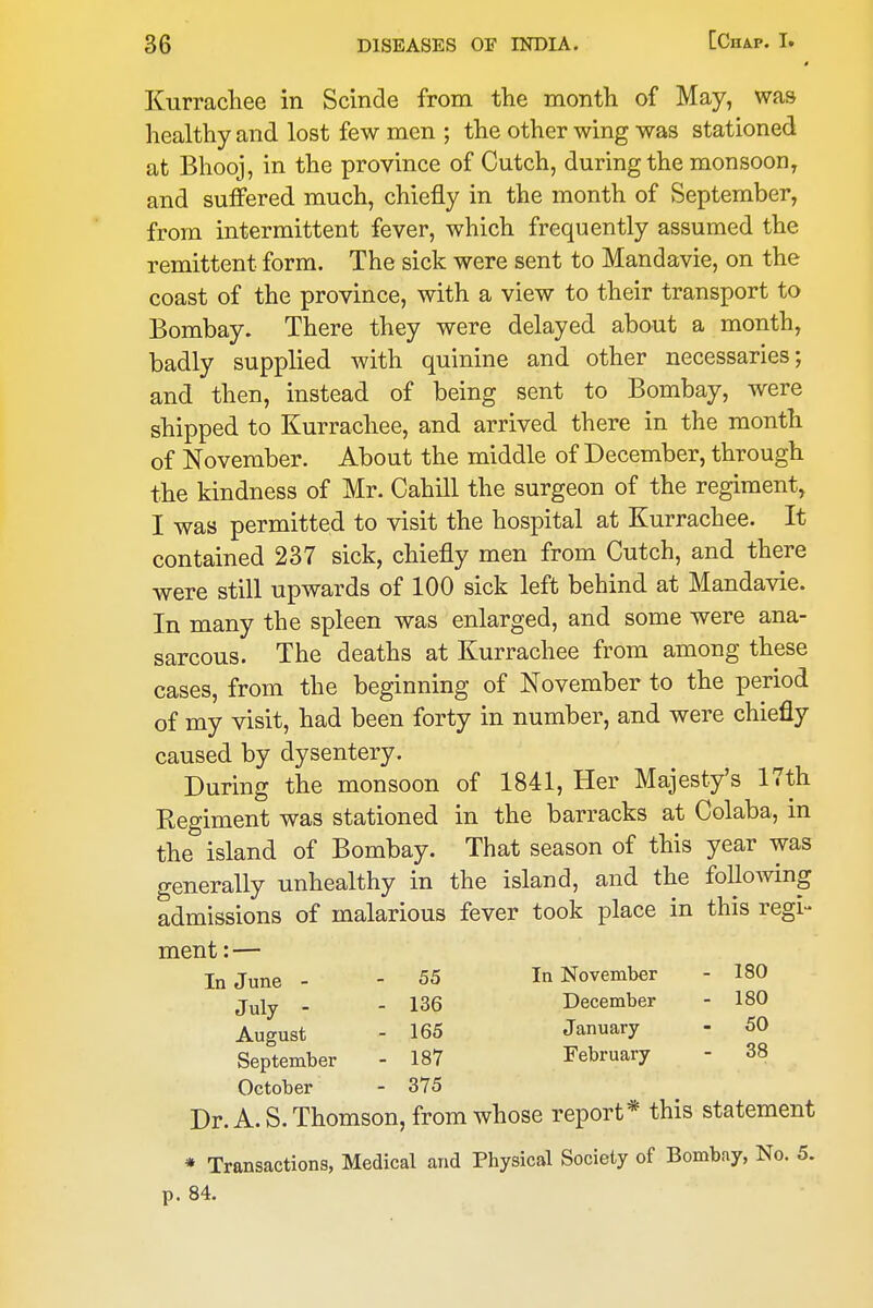 » Kurrachee in Scinde from the montli of May, was healthy and lost few men ; the other wing was stationed at Bhooj, in the province of Cutch, during the monsoon, and suffered much, chiefly in the month of September, from intermittent fever, which frequently assumed the remittent form. The sick were sent to Mandavie, on the coast of the province, with a view to their transport to Bombay. There they were delayed about a month, badly supplied with quinine and other necessaries; and then, instead of being sent to Bombay, were shipped to Kurrachee, and arrived there in the month of November. About the middle of December, through the kindness of Mr. Cahill the surgeon of the regiment, I was permitted to visit the hospital at Kurrachee. It contained 237 sick, chiefly men from Cutch, and there were still upwards of 100 sick left behind at Mandavie. In many the spleen was enlarged, and some were ana- sarcous. The deaths at Kurrachee from among these cases, from the beginning of November to the period of my visit, had been forty in number, and were chiefly caused by dysentery. During the monsoon of 1841, Her Majesty's 17th Regiment was stationed in the barracks at Colaba, m the island of Bombay. That season of this year was generally unhealthy in the island, and the folloAving admissions of malarious fever took place in this regi- ment:— In June - - 55 In November - 180 July - - 136 December - 180 August - 165 January - 50 September - 187 February - 38 October - 375 Dr. A.S.Thomson, from whose report* this statement » Transactions, Medical and Physical Society of Bombay, No. 5. p. 84.