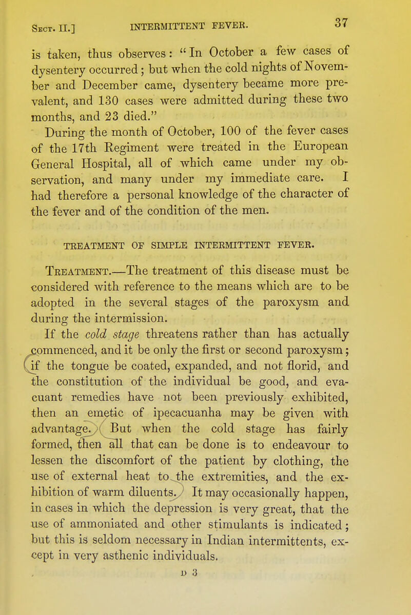 is taken, thus observes:  In October a few cases of dysentery occurred; but when the cold nights of Novem- ber and December came, dysentery became more pre- valent, and 130 cases were admitted during these two months, and 23 died. During the month of October, 100 of the fever cases of the 17th Kegiment were treated in the European General Hospital, all of which came under my ob- servation, and many under my immediate care. I had therefore a personal knowledge of the character of the fever and of the condition of the men. TREATMENT OF SIMPLE INTERMITTENT FEVER. Treatment.—The treatment of this disease must be considered with reference to the means which are to be adopted in the several stages of the paroxysm and during the intermission. If the cold stage threatens rather than has actually commenced, and it be only the first or second paroxysm; if the tongue be coated, expanded, and not florid, and the constitution of the individual be good, and eva- cuant remedies have not been previously exhibited, then an emetic of ipecacuanha may be given with advantage. I But when the cold stage has fairly formed, then all that can be done is to endeavour to lessen the discomfort of the patient by clothing, the use of external heat to. the extremities, and the ex- hibition of warm diluents. J It may occasionally happen, in cases in which the depression is very great, that the use of ammoniated and other stimulants is indicated; but this is seldom necessary in Indian intermittents, ex- cept in very asthenic individuals. D 3