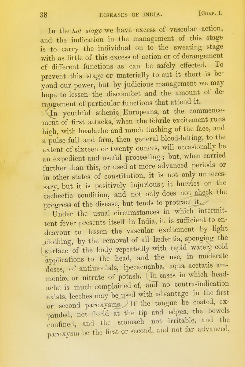 I 38 DISEASES OF INDIA. [Chap. L In the hot stage we have excess of vascular action, and the indication in the management of this stage is to carry the individual on to the sweating stage with as little of this excess of action or of derangement of different functions as can be safely effected. To prevent this stage or materially to cut it short is be- yond our power, but by judicious management we may hope to lessen the discomfort and the amount of de- rangement of particular functions that attend it. Xjn youthful sthenic, Europeans, at the commence- ment of first attacks, when the febrile excitement runs high, with headache and much flushing of the face, and a pulse full and firm, then general blood-letting, to the extent of sixteen or twenty ounces, will occasionally be an expedient and useful proceeding; but, when carried further than this, or used at more advanced periods or in other states of constitution, it is not only unneces- sary, but it is positively injurious; it hurries on the cachectic condition, and not only does not pjieck the progress of the disease, but tends to protract^^ Under the usual circumstances in which intermit- tent fever presents itself in India, it is sufficient to en- deavour to lessen the vascular excitement by light clothing, by the removal of all Mentia, sponging the surface of the body repeatedly with tepid water,^ cold applications to the head, and the use, in moderate doses of antimonials, ipecacuanha, aqua acetatis am- moni^, or nitrate of potash, (in cases in which head- ache is much complained of, aiidT no contra-mdication exists, leeches may be used with advantage m the first or second paroxysms^ If the tongue be coated, ex- panded, not florid at the tip and edges, the bowels confined, and the stomach not irritable, and the p-iroxysm be the first or second, and not far advanced, I