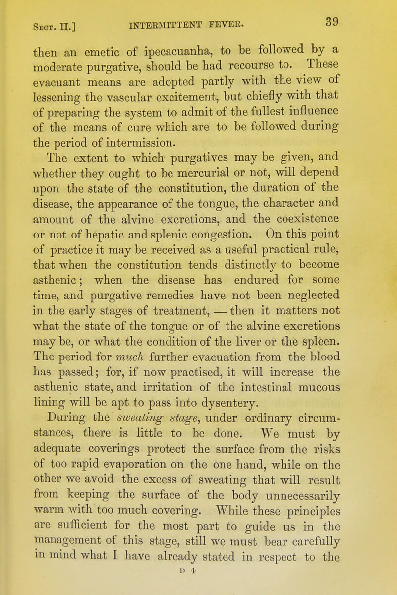 then an emetic of ipecacuanha, to be followed by a moderate purgative, should be had recourse to. These evacuant means are adopted partly with the view of lessening the vascular excitement, but chiefly with that of preparing the system to admit of the fullest influence of the means of cure which are to be followed during the period of intermission. The extent to which purgatives may be given, and whether they ought to be mercurial or not, will depend upon the state of the constitution, the duration of the disease, the appearance of the tongue, the character and amount of the alvine excretions, and the coexistence or not of hepatic and splenic congestion. On this point of practice it may be received as a useful practical rule, that when the constitution tends distinctly to become asthenic; when the disease has endured for some time, and purgative remedies have not been neglected in the early stages of treatment, — then it matters not what the state of the tongue or of the alvine excretions may be, or what the condition of the liver or the spleen. The period for much further evacuation from the blood has passed; for, if now practised, it will increase the asthenic state, and irritation of the intestinal mucous lining will be apt to pass into dysentery. During the sweating stage, under ordinary circum- stances, there is little to be done. We must by adequate coverings protect the surface from the risks of too rapid evaporation on the one hand, while on the other we avoid the excess of sweating that will result from keeping the surface of the body unnecessarily warm with too much covering. While these principles are sufficient for the most part to guide us in the management of this stage, still we must bear carefully in mind what I have already stated in respect to the 1) 't