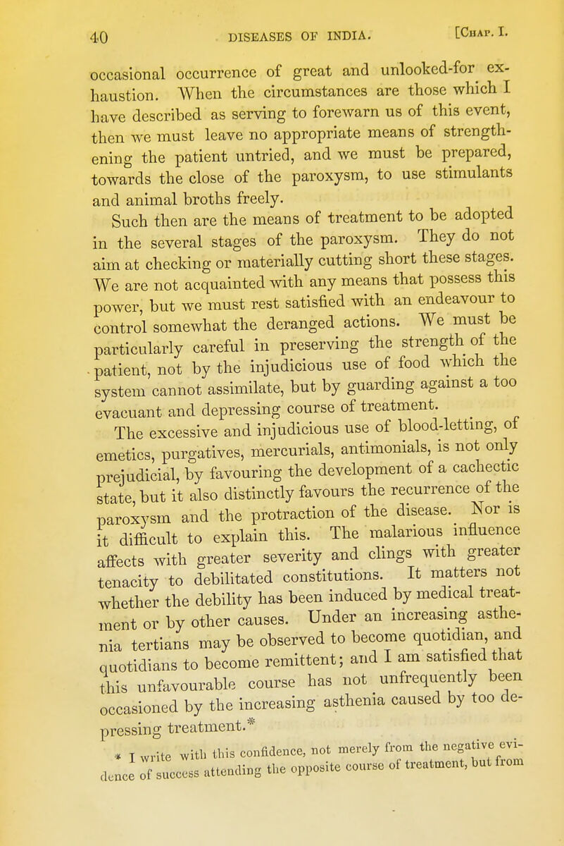 occasional occurrence of great and unlooked-for^ ex- haustion. When the circumstances are those which I have described as serving to forewarn us of this event, then we must leave no appropriate means of strength- ening the patient untried, and we must be prepared, towards the close of the paroxysm, to use stimulants and animal broths freely. Such then are the means of treatment to be adopted in the several stages of the paroxysm. They do not aim at checking or materially cutting short these stages. We are not acquainted with any means that possess this power, but we must rest satisfied with an endeavour to control somewhat the deranged actions. We must be particularly careful in preserving the strength of the - patient, not by the injudicious use of food which the system cannot assimilate, but by guarding agamst a too evacuant and depressing course of treatment. _ The excessive and injudicious use of blood-letting, ot emetics, purgatives, mercurials, antimonials, is not only prejudicial, by favouring the development of a cachectic state, but it also distinctly favours the recurrence of the paroxysm and the protraction of the disease. Nor is it difficult to explain this. The malarious influence affects with greater severity and clings with greater tenacity to debihtated constitutions. It matters not whether the debility has been induced by medical treat- ment or by other causes. Under an increasing asthe- nia tertians may be observed to become quotidian and quotidians to become remittent; and I am satisfied that this unfavourable course has not unfrequently been occasioned by the increasing asthenia caused by too de- pressing treatment.* •* T write ^vitb this confidence, not merely from the negative evi- deuce Tf lies attending the opposite course of treatment, but from