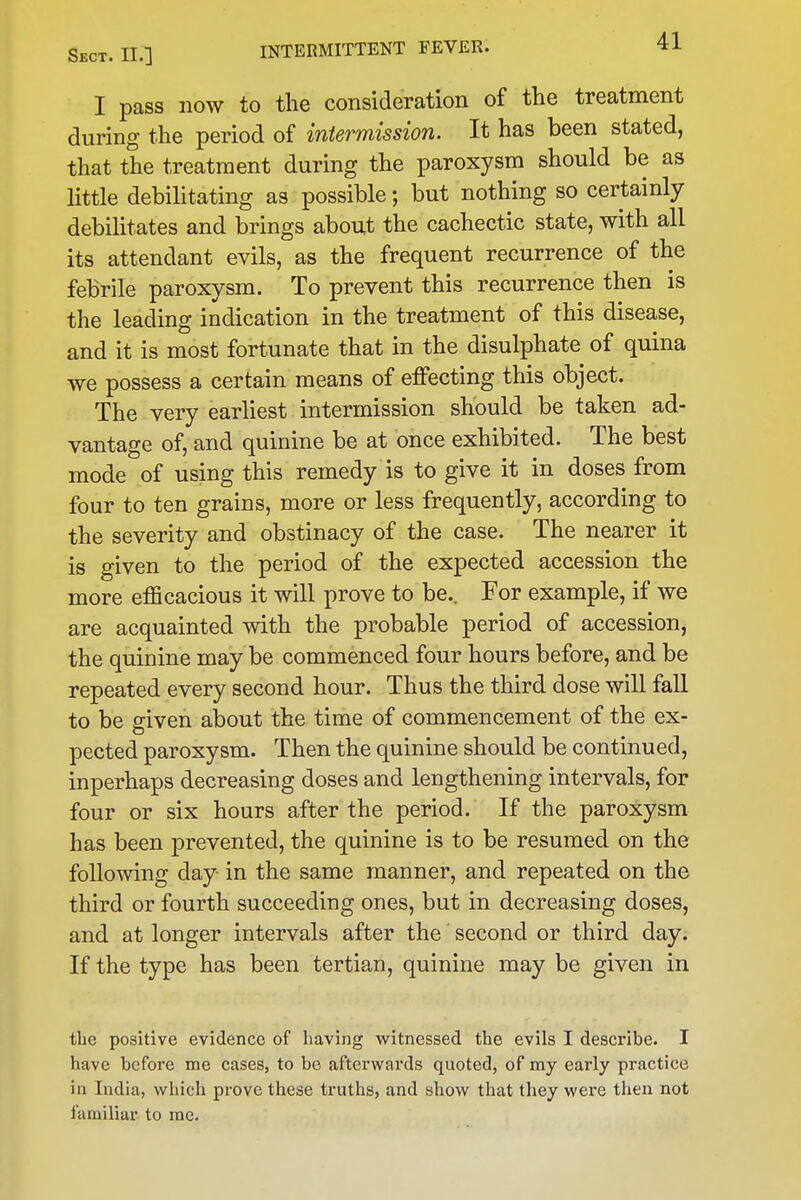I pass now to the consideration of the treatment during the period of intermission. It has been stated, that the treatment during the paroxysm should be as little debilitating as possible; but nothing so certainly debilitates and brings about the cachectic state, with all its attendant evils, as the frequent recurrence of the febrile paroxysm. To prevent this recurrence then is the leading indication in the treatment of this disease, and it is most fortunate that in the disulphate of quina we possess a certain means of effecting this object. The very earliest intermission should be taken ad- vantage of, and quinine be at once exhibited. The best mode of using this remedy is to give it in doses from four to ten grains, more or less frequently, according to the severity and obstinacy of the case. The nearer it is given to the period of the expected accession the more efQcacious it will prove to be.. For example, if we are acquainted with the probable period of accession, the quinine may be commenced four hours before, and be repeated every second hour. Thus the third dose will fall to be given about the time of commencement of the ex- pected paroxysm. Then the quinine should be continued, inperhaps decreasing doses and lengthening intervals, for four or six hours after the period. If the paroxysm has been prevented, the quinine is to be resumed on the following day in the same manner, and repeated on the third or fourth succeeding ones, but in decreasing doses, and at longer intervals after the second or third day. If the type has been tertian, quinine may be given in the positive evidence of having witnessed the evils I describe. I have before me cases, to be afterwards quoted, of my early practice in India, which prove these truths, and show that they wei'e then not familiar to me.