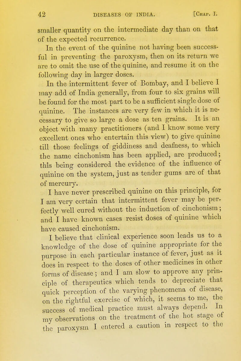 smaller quantity on the intermediate day than on that of the expected recurrence. In the event of the quinine not having been success- ful in preventing the paroxysm, then on its return we are to omit the use of the quinine, and resume it on the following day in larger doses. In the intermittent fever of Bombay, and I believe I may add of India generally, from four to six grains will be found for the most part to be a sufficient single dose of quinine. The instances are very few in which it is ne- cessary to give so large a dose as ten grains. It is an object with many practitioners (and I know some very excellent ones who entertain this view) to give quinine till those feelings of giddiness and deafness, to which the name cinchonism has been applied, are produced; this being considered the evidence of the influence of quinine on the system, just as tender gums are of that of mercury. I have never prescribed quinine on this principle, for I am very certain that intermittent fever may be per- fectly well cured without the induction of cinchonism; and I have known cases resist doses of quinine which have caused cinchonism. I believe that clinical experience soon leads us to a knowledge of the dose of quinine appropriate for the purpose in each particular instance of fever, just as it does in respect to the doses of other medicines in other forms of disease ; and I am slow to approve any prin- ciple of therapeutics which tends to depreciate that quick perception of the varying phenomena of disease, on the rightful exercise of which, it seems to me, the success of medical practice must always depend. In my observations on the treatment of the hot stage of the paroxysm I entered a caution in respect to the