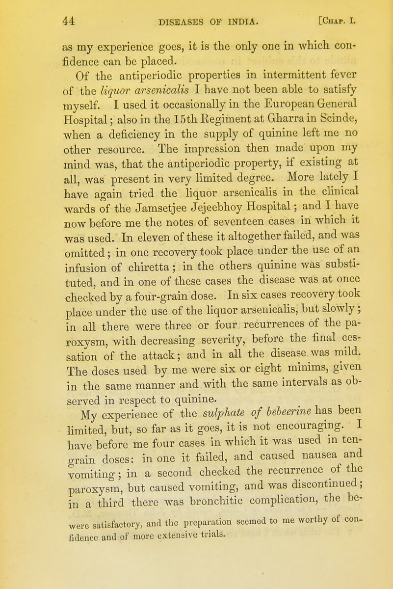 as my experience goes, it is the only one in which con- fidence can be placed. Of the antiperiodic properties in intermittent fever of the liquor arsenicalis I have not been able to satisfy myself. I used it occasionally in the European General Hospital; also in the 15th Regiment at Gharra in Scinde, when a deficiency in the supply of quinine left me no other resource. The impression then made upon my mind was, that the antiperiodic property, if existing at all, was present in very limited degree. More lately I have again tried the liquor arsenicalis in the clinical wards of the Jamsetjee Jejeebhoy Hospital; and I have now before me the notes of seventeen cases in which it was used. In eleven of these it altogether failed, and was omitted; in one recovery took place under the use of an infusion of chiretta; in the others quinine was substi- tuted, and in one of these cases the disease was at once checked by a four-grain dose. In six cases recovery took place under the use of the liquor arsenicalis, but slowly; in all there were three or four recurrences of the pa- roxysm, with decreasing severity, before the final ces- sation of the attack; and in all the disease was mild. The doses used by me were six or eight minims, given in the same manner and with the same intervals as ob- served in respect to quinine. My experience of the sulphate of bebeerine has been limited, but, so far as it goes, it is not encouraging. I have before me four cases in which it was used in ten- grain doses: in one it failed, and caused nausea and vomiting; in a second checked the recurrence of the paroxysm, but caused vomiting, and was discontinued; in a third there was bronchitic complication, the be- were satisfactory, and the preparation seemed to me worthy of con- ndencc and of more extensive trials.