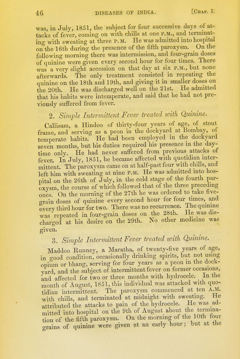 was, in July, 1851, the subject for four successive days of at- tacks of fever, coming on with chills at one P.M., and terminat- ing with sweating at three P. M. He was admitted into hospital on the 16th during the presence of the fifth paroxysm. _ On the following morning there was intermission, and four-grain doses of quinine were given every second hour for four times. There was a very slight accession on that day at six P.M., but none afterwards. The only treatment consisted in repeating the quinine on the 18th and 19th, and giving it in smaller doses on the 20th. He was discharged well on the 21st. He admitted that his habits were intemperate, and said that he had not pre- viously suffered from fever. 2. Simple Intermittent Fever treated with Quinine. CaUisam, a Hindoo of thirty-four years of age, of stout frame, and serving as a peon in the dockyard at Bombay, of temperate habits. He had been employed in the dockyard seven months, but his duties required his presence m the day- time only. He had never suffered from previous attacks of fever. In July, 1851, he became affected with quotidian inter- mittent. The paroxysm came on at half-past four with chills, and left him with sweating at nine P.m. He was admitted into hos- pital on the 26th of July, in the cold stage of the fourth par- oxysm the course of which followed that of the three preceding ones On the morning of the 27th he was ordered to take five- grain doses of quinine every second hour for four times, and every third hour for two. There was no recurrence. The quinine was repeated in four-grain doses on the 28th. He was dis- charged at his desire on the 29th. No other medicme was given. 3. Simple Intermittent Fever treated with Quinine. Maddoo Runney, a Maratha, of twenty-five years of age, in good condition, occasionally drinking spirits, but not using opium or bhang, serving for four years as a peon in the dock- yard, and the subject of intermittent fever on former occasions, and affected for two or three months with hydrocele. _ In the month of August, 1851, this individual was attacked with quo- tidian intermittent. The paroxysm commenced at ten A^I. with chills, and terminated at midnight with sweating. Be attributed the attacks to pain of the hydrocele. He was ad- mitted into hospital on the 9th of August^ about the termina- tion of the fifth paroxysm. On the mormng of the 10th tour o-rains of quinine were given at an early hour; but at the