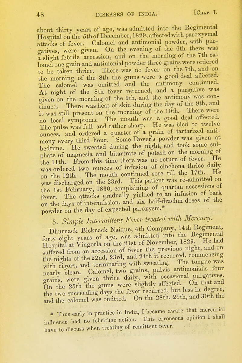 about thirty years of age, was admitted into the Regimental Hospital on the 5th of December, 1829, affected with paroxysmal attacks of fever. Calomel and antimonial powder, with pur- gatives, were given. On the evening of the 6th there was a slif^ht febrile accession, and on the mornmg of the 7th ca- lomel one grain and antimonial powder three grains were ordered to be taken thrice. There was no fever on the 7th, and on the morning of the 8th the gums were a good deal affected. The calomel was omitted and the antimony continued. At night of the 8th fever returned, and a purgative was given on the morning of the 9th, and the antimony was con- tinued. There was heat of skin during the day of the 9th, and it was still present on the morning of the 10th. There were no local symptoms. The mouth was a good deal aftected. The pulse was full and rather sharp. He was bled to twelve ounces, and ordered a quarter of a grain of tartarized anti- mony every third hour. Some Dover's powder was given at bedtime. He sweated during the night, and took some sul- phate of magnesia and bitartrate of potash on the morning of the nth. From this time there was no return of fever. Me was ordered two ounces of infusion of cinchona thrice dady on the 12th. The mouth continued sore till the 17th. ±le was discharged on the 23rd. This patient was re-admitted on the 1st February, 1830, complaining of quartan accessions ot fever. The attacks gradually yielded to an infusion of bark on the days of intermission, and six half-drachm doses ot the powder on the day of expected paroxysm. 5. Simple Intermittent Fever treated with Mercury. Dhurnack Bicknack Naique, 4th Company, 14th Regiment fortv-eicht years of age, was admitted into the R^g^^ntal Cpital at lingorla on the 21st of November, 1829 He had suffered from an accession of fever the previous night, and on the nTls of the 22nd, 23rd, and 24th it recurred commencing with rigors, and terminating with sweating. The tongue was nearly clean. Calomel, two grains,^ pulvis antimomahs four were given thrice daily, with occasional purgatives. On the 25th ^the gums were slightly affected. On that and the two succeeding days the fever recurred, but less m degree, Ind the calomel wis oUed. On the 28th, 29th, and 30th the * Thus early in practice in India, I became aware that mercurial inflaence had no febrifuge action. This erroneous opinion I shall have to discuss when treating of remittent fever.