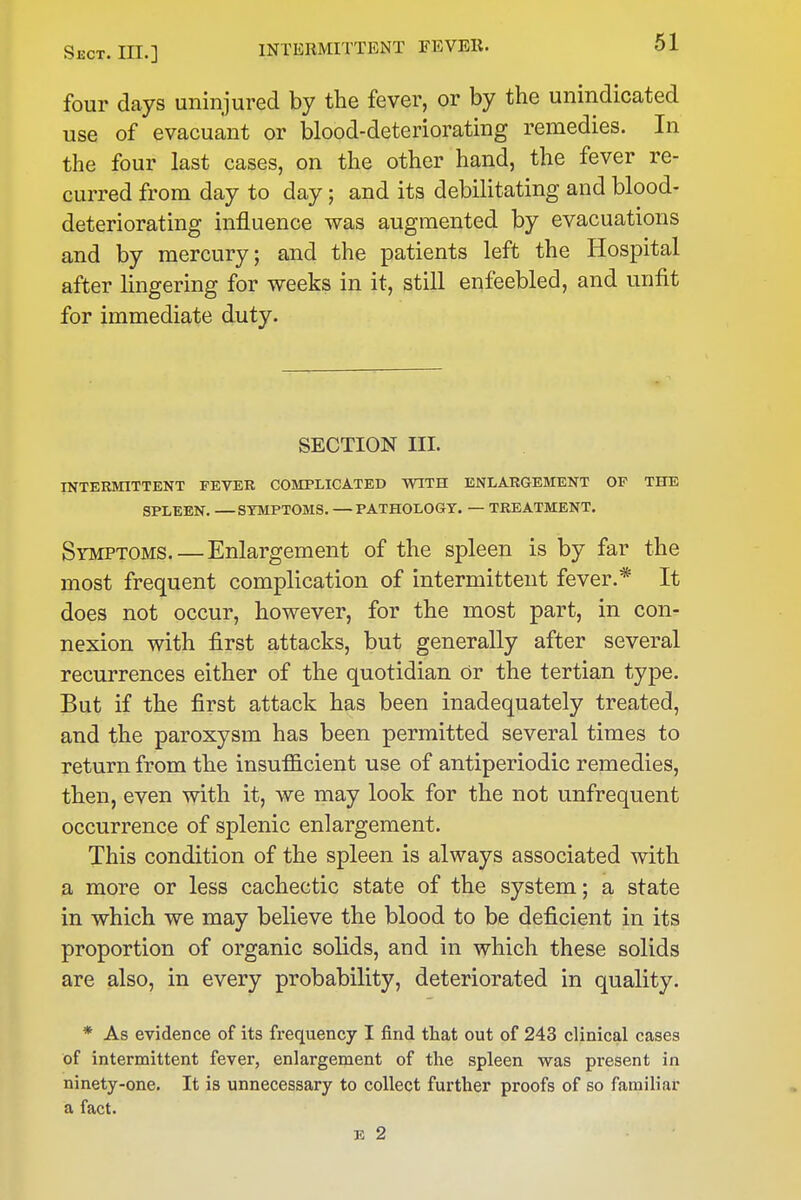 four days uninjured by the fever, or by the unindicated use of evacuant or blood-deteriorating remedies. In the four last cases, on the other hand, the fever re- curred from day to day; and its debilitating and blood- deteriorating influence was augmented by evacuations and by mercury; and the patients left the Hospital after lingering for weeks in it, still enfeebled, and unfit for immediate duty. SECTION III. INTERMITTENT FEVER COMPLICATED WITH ENLARGEMENT OF THE SPLEEN. —SYMPTOMS. —PATHOLOGY. — TREATMENT. Symptoms. — Enlargement of the spleen is by far the most frequent complication of intermittent fever.* It does not occur, however, for the most part, in con- nexion with first attacks, but generally after several recurrences either of the quotidian or the tertian type. But if the first attack has been inadequately treated, and the paroxysm has been permitted several times to return from the insufficient use of antiperiodic remedies, then, even with it, we may look for the not unfrequent occurrence of splenic enlargement. This condition of the spleen is always associated with a more or less cachectic state of the system; a state in which we may believe the blood to be deficient in its proportion of organic solids, and in which these solids are also, in every probability, deteriorated in quality. * As evidence of its frequency I find that out of 243 clinical cases of intermittent fever, enlargement of the spleen was present in ninety-one. It is unnecessary to collect further proofs of so familiar a fact.