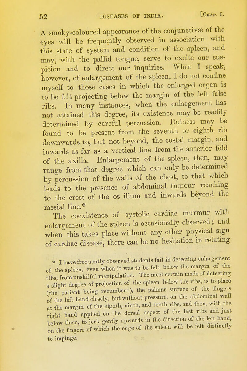 A smoky-coloured appearance of the conjunctivse of the eyes will be frequently observed in association with this state of system and condition of the spleen, and may, with the pallid tongue, serve to excite our sus- picion and to direct our inquiries. When I speak, however, of enlargement of the spleen, I do not confine myself to those cases in which the enlarged organ is to be felt projecting below the margin of the left false ribs. In many instances, when the enlargement has not attained this degree, its existence may be readily determined by careful percussion. Dulness may be found to be present from the seventh or eighth rib downwards to, but not beyond, the costal margin, and inwards as far as a vertical line from the anterior fold of the axilla. Enlargement of the spleen, then, may range from that degree which can only be determmed by percussion of the walls of the chest, to that which leads to the presence of abdominal tumour reachmg to the crest of the os ilium and inwards beyond the mesial line.* The coexistence of systolic cardiac murmur with enlargement of the spleen is occasionally observed; and when this takes place without any other physical sign of cardiac disease, there can be no hesitation m relatmg » I have frequently observed students fail in detecting enlargement of the spleen, even when it was to be felt below the margin of the ribs from unskilful manipulation. The most certam mode of detec mg a slight degree of projection of the spleen below the ribs, is to place fthe patient being recumbent), the palmar surface of the fingers of the left hand closely, but without pressure, on the abdominal waU at the margin of the eighth, ninth, and tenth ribs, and then, with the M hand applied on the dorsal aspect of the last ribs and just Hlow them, to jerk gently upwards in the direction of the left hand, on t^o fingers of which the edge of the spleen will be felt distinctly to impinge.