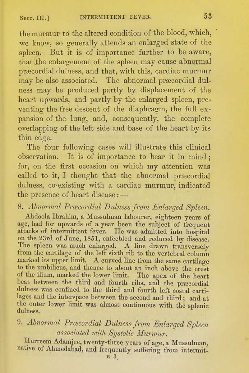 the murmur to the altered condition of the blood, which, we know, so generally attends an enlarged state of the spleen. But it is of importance further to be aware, that the enlargement of the spleen may cause abnormal praecordial dulness, and that, with this, cardiac murmur may be also associated. The abnormal praecordial dul- ness may be produced partly by displacement of the heart upwards, and partly by the enlarged spleen, pre- venting the free descent of the diaphragm, the full ex- pansion of the lung, and, consequently, the complete overlapping of the left side and base of the heart by its thin edge. The four following cases will illustrate this clinical observation. It is of importance to bear it in mind; for, on the first occasion on which my attention was called to it, I thought that the abnormal preecordial dulness, co-existing with a cardiac murmur, indicated the presence of heart disease: — 8. Abnormal Prcecordial Dulness from Enlarged Spleen. Abdoola Ibrahim, a Mussulman labourer, eighteen years of age, had for upwards of a year been the subject of frequent attacks of intermittent fever. He was admitted into hospital on the 23rd of June, 1851, enfeebled and reduced by disease. The spleen was much enlarged. A line drawn transversely from the cartilage of the left sixth rib to the vertebral column marked its upper limit. A curved Hue from the same cartUage to the umhiHcus, and thence to about an inch above the crest of the ilium, marked the lower limit. The apex of the heart beat between the third and fourth ribs, and the prsecordial dulness was confined to the third and fourth left costal carti- lages and the interspace between the second and third; and at the outer lower limit was almost continuous with the splenic dulness. 9. Abnormal Prcecordial Didness from Enlarged Spleen associated with Systolic Murmur. Hurreem Adamjee, twenty-three years of age, a Mussulman, native of Ahmedabad, and frequently sufiering from intermit- E 3