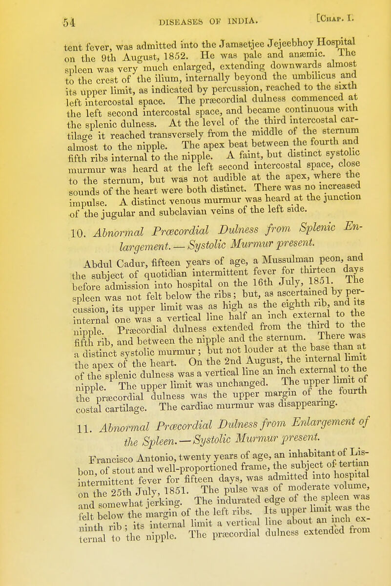 tent fever, was admitted into the Jamsetjee Jejeebhoy Hospital on the 9th August, 1852. He was pale and ansBmic. ihe spleen was very much enlarged, extending downwards almost to the crest of the ilium, internally beyond the umbihcus and its upper limit, as indicated by percussion, reached to the stxth left intercostal space. The pra^cordial dulness commenced at the left second intercostal space, and became contmuous with the splenic dulness. At the level of the third intercostal car- tilage it reached transversely from the middle of the sternum almost to the nipple. The apex beat between the fo^^^h and fifth ribs internal to the nipple. A faint, but c istmct systolic murmur was heard at the left second intercostal space, close to the sternum, but was not audible at the apex, where the sounds of the heart were both distinct. There was no increased impulse. A distinct venous murmur was heard at the 3unction of the jugular and subclavian veins of the left side. 10. Ab7iormal Prcecordial Dulness from Splenic En- largement. — Systolic Murmur present. Abdul Cadur, fifteen years of age, a Mussulman peon, and the subject of quotidian intermittent fever for thirteen days before admission into hospital on the 16th July, 1851. The spleen was not felt below the ribs; but, as ascertained by per^ cussion its upper limit was as high as the eighth rib, and its Xnai one ^^s a vertical line half an i-Wternd to he nipple. Pr^ECordial dulness extended from the third to the fifth rib, and between the nipple and the sternum. There was a d stinct systolic murmur ; but not louder at the base than at ^h apex o/the heart. On the 2nd August, t^e - -nf^^^^^ of the splenic dulness was a vertical hne an ^^^^/^^^^^^^^^^^^^ nipple. The upper limit was unchanged. The ^PP?f ™* Z pra^eordial dulness was the upper margm of the fourth costil cartilage. The cardiac murmur was disappearing. 11. Abnormal Frcecordial Dulness from Enlargement of the Spleen.—Systolic Murmur present. Francisco Antonio, twenty years of age, an i^^^^^^f ^J^^^J^^I^f: bon, of stout and well-proportioned frame, the ^^J^^ject of tei t.an intermittent fever for fifteen days, was admitted into hospital on thT25th July, 1851. The pulse was of moderate volume, ^nd^omewhat j Jiing. The inWed edge of the spleen was St Sw the margin of the left ribs. Its upper limit was the ,t th r^b • its internal limit a vertical line about an inch ex- n al to tl^ nipple. The pra^cordial dulness extended from