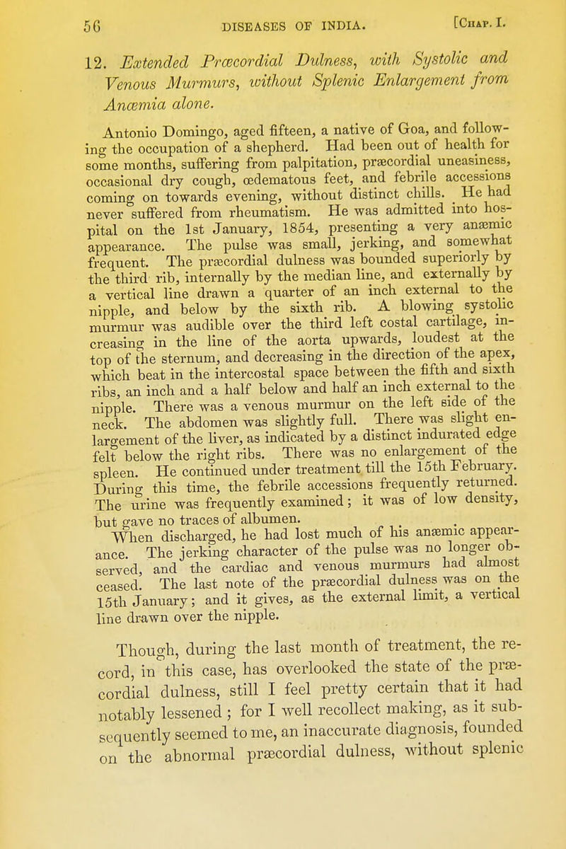 12. Extended Prcecordial Dulness^ with Systolic and Venous Murmurs, without Splenic Enlargement from, Ancemia alone. Antonio Domingo, aged fifteen, a native of Goa, and follow- ing the occupation of a shepherd. Had been out of health for some months, suffering from palpitation, praecordial uneasiness, occasional dry cough, oedematous feet, and febrile accessions coming on towards evening, without distinct chills. _ He had never suffered from rheumatism. He was admitted into hos- pital on the 1st January, 1854, presenting a very angemic appearance. The pulse was small, jerking, and somewhat frequent. The pra3Cordial dulness was bounded superiorly by the third rib, internally by the median line, and externally by a vertical line drawn a quarter of an inch external to the nipple, and below by the sixth rib. A blowing systolic murmur was audible over the third left costal cartilage, in- creasing in the line of the aorta upwards, loudest at the top of the sternum, and decreasing in the direction of the apex, which beat in the intercostal space between the fifth and sixth ribs, an inch and a half below and half an inch external to the nipple. There was a venous murmur on the left Bide of the neck. The abdomen was slightly full. There was slight en- largement of the Hver, as indicated by a distinct indurated edge felt below the right ribs. There was no enlargement of the spleen. He continued under treatment till the 15th February. During this time, the febrile accessions frequently returned. The urine was frequently examined; it was of low density, but gave no traces of albumen. When discharged, he had lost much of his anaemic appear- ance. The jerking character of the pulse was no longer ob- served, and the cardiac and venous murmurs had almost ceased. The last note of the praecordial dulness was on the 15th January; and it gives, as the external limit, a vertical line drawn over the nipple. Though, during the last month of treatment, the re- cord, in^this case, has overlooked the state of the prsB- cordial dulness, still I feel pretty certain that it had notably lessened ; for I well recollect making, as it sub- sequently seemed to me, an inaccurate diagnosis, founded on the abnormal pr£ECordial dulness, without splenic