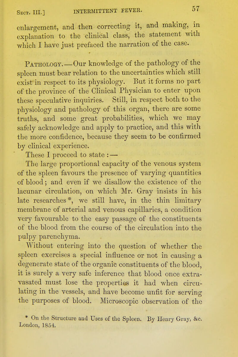 enlargement, and then correcting it, and making, in explanation to the clinical class, the statement with which I have just prefaced the narration of the case. Pathology.—Our knowledge of the pathology of the spleen must bear relation to the uncertainties which still exist in respect to its physiology. But it forms no part of the province of the Clinical Physician to enter upon these speculative inquiries. Still, in respect both to the physiology and pathology of this organ, there are some truths, and some great probabilities, which we may safely acknowledge and apply to practice, and this with the more confidence, because they seem to be confirmed by clinical experience. These I proceed to state : — The large proportional capacity of the venous system of the spleen favours the presence of varying quantities of blood; and even if we disallow the existence of the lacunar circulation, on which Mr. Gray insists in his late researches*, we still have, in the thin limitary membrane of arterial and venous capillaries, a condition very favourable to the easy passage of the constituents of the blood from the course of the circulation into the pulpy parenchyma. Without entering into the question of whether the spleen exercises a special influence or not in causing a degenerate state of the organic constituents of the blood, it is surely a very safe inference that blood once extra- vasated must lose the properties it had when circu- lating in the vessels, and have become unfit for serving the purposes of blood. Microscopic observation of the * On the Structure aud Uses of the Spleen. By Henry Gray, &c. London, 1854.