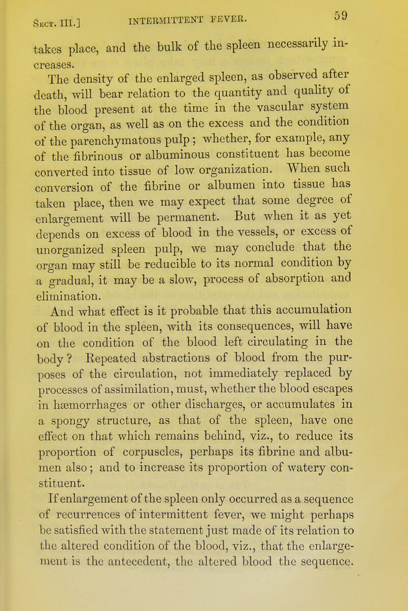 takes place, and the bulk of the spleen necessarily in- creases. The density of the enlarged spleen, as observed after death, will bear relation to the quantity and quality of the blood present at the time in the vascular system of the organ, as well as on the excess and the condition of the parenchymatous pulp; whether, for example, any of the fibrinous or albuminous constituent has become converted into tissue of low organization. When such conversion of the fibrine or albumen into tissue has taken place, then we may expect that some degree of enlargement will be permanent. But when it as yet depends on excess of blood in the vessels, or excess of unorganized spleen pulp, we may conclude that the organ may still be reducible to its normal condition by a gradual, it may be a slow, process of absorption and elimination. And what eifect is it probable that this accumulation of blood in the spleen, with its consequences, will have on the condition of the blood left circulating in the body ? Repeated abstractions of blood from the pur- poses of the circulation, not immediately replaced by processes of assimilation, must, whether the blood escapes in htemorrhages or other discharges, or accumulates in a spongy structure, as that of the spleen, have one eflfect on that which remains behind, viz., to reduce its proportion of corpuscles, perhaps its fibrine and albu- men also; and to increase its proportion of watery con- stituent. If enlargement of the spleen only occurred as a sequence of recurrences of intermittent fever, we might perhaps be satisfied with the statement just made of its relation to the altered condition of the blood, viz., that the enlarge- ment is the antecedent, the altered blood the sequence.