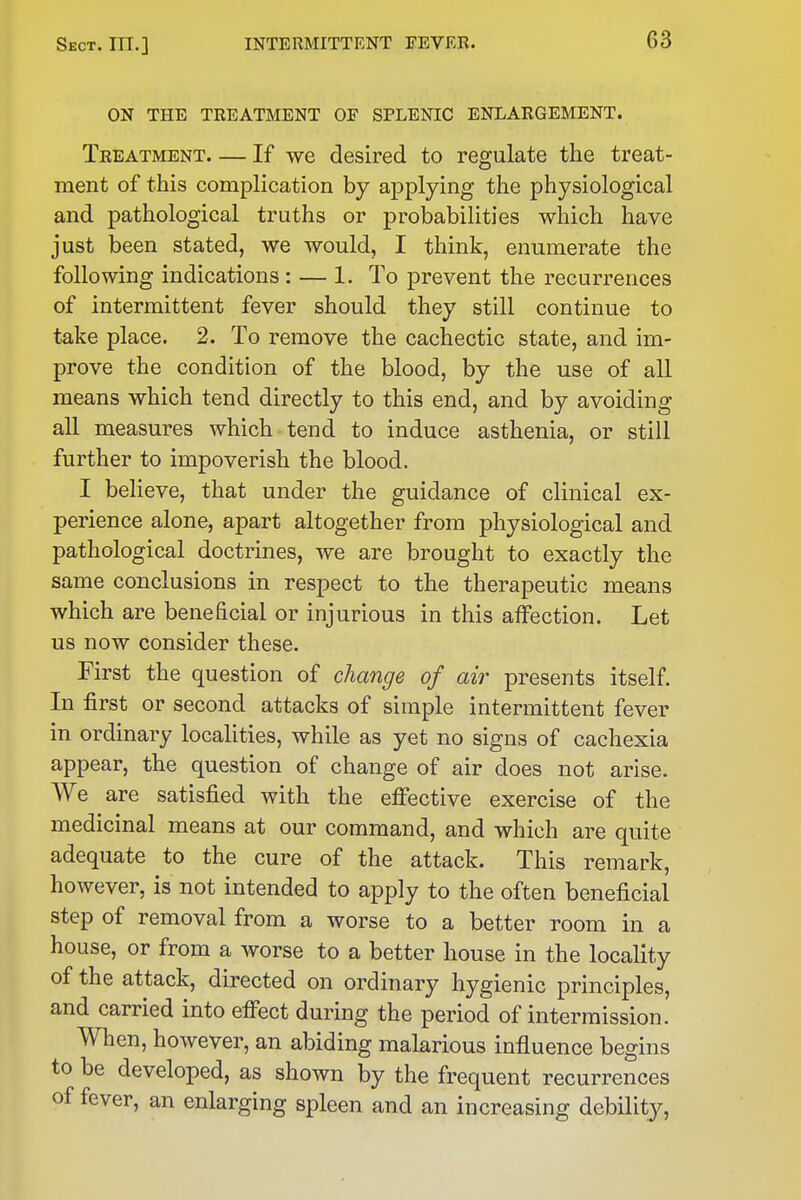 ON THE TREATMENT OF SPLENIC ENLARGEMENT. Treatment If we desired to regulate the treat- ment of this complication by ajDplying the physiological and pathological truths or probabilities which have just been stated, we would, I think, enumerate the following indications : — 1. To prevent the recurrences of intermittent fever should they still continue to take place. 2. To remove the cachectic state, and im- prove the condition of the blood, by the use of all means which tend directly to this end, and by avoiding all measures which tend to induce asthenia, or still further to impoverish the blood. I believe, that under the guidance of clinical ex- perience alone, apart altogether from physiological and pathological doctrines, we are brought to exactly the same conclusions in respect to the therapeutic means which are beneficial or injurious in this affection. Let us now consider these. First the question of change of air presents itself. In first or second attacks of simple intermittent fever in ordinary localities, while as yet no signs of cachexia appear, the question of change of air does not arise. We are satisfied with the effective exercise of the medicinal means at our command, and which are quite adequate to the cure of the attack. This remark, however, is not intended to apply to the often beneficial step of removal from a worse to a better room in a house, or from a worse to a better house in the locality of the attack, directed on ordinary hygienic principles, and carried into efifect during the period of intermission. When, however, an abiding malarious influence begins to be developed, as shown by the frequent recurrences of fever, an enlarging spleen and an increasing debility.
