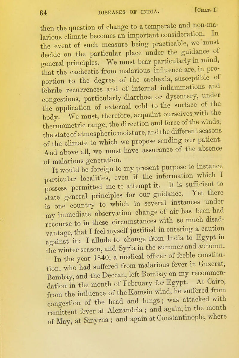 then the question of change to a temperate and non-ma- larious climate becomes an important consideration. In the event of such measure being practicable, we must decide on the particular place under the guidance of general principles. We must bear particularly in mind, that the cachectic from malarious influence are, in pro- portion to the degree of the cachexia, susceptible of febrile recurrences and of internal inflammations and concrestions, particularly diarrhea or dysentery, under the%plication of external cold to the surface of the body We must, therefore, acquaint ourselves with the thermometric range, the direction and force of the winds, the state of atmospheric moisture, and the difi-erent seasons of the climate to which we propose sending our patient. And above all, we must have assurance of the absence of malarious generation. It would be foreign to my present purpose to instance particular localities, even if the information which I possess permitted me to attempt it. It is sufficient to state general principles for our guidance. Yet there is one country to which in several instances under my immediate observation change of air has been had recourse to in these circumstances with so much disad- vantage, that I feel myself justified in entering a caution ao-ainst it: I allude to change from India to Egypt m the winter season, and Syria in the summer and autumn. In the year 1840, a medical officer of feeble constitu- tion who had sufi-ered from malarious fever in Guzerat, Bombay, and the Deccan, left Bombay on my recommen- dation in the month of February for Egypt. At Cairo, from the influence of theKamsin wind, he suffered from congestion of the head and lungs; was attacked with remittent fever at Alexandria ; and again, in the month of May, at Smyrna ; and again at Constantmople, where