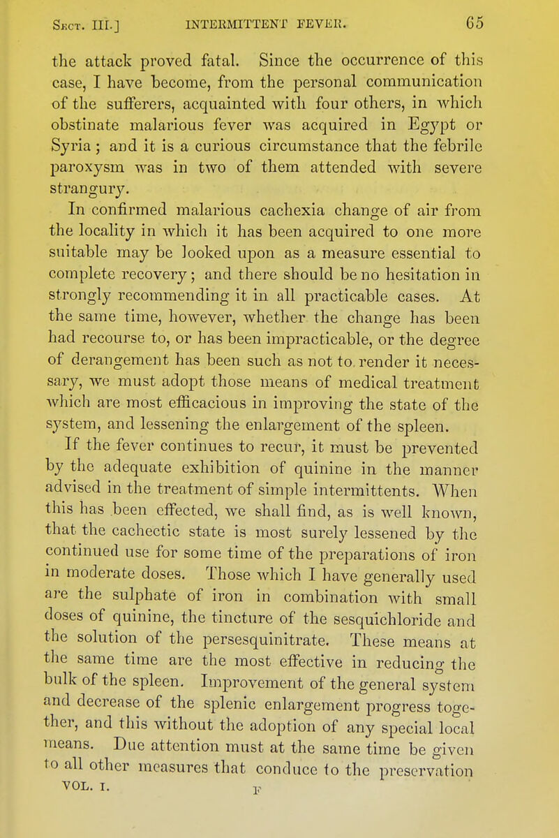 the attack proved fatal. Since the occurrence of this case, I have become, from the personal communication of the sufferers, acquainted with four others, in which obstinate malarious fever was acquired in Egj^pt or Syria ; and it is a curious circumstance that the febrile paroxysm was in two of them attended with severe strangury. In confirmed malarious cachexia change of air from the locality in which it has been acquired to one more suitable may be looked upon as a measure essential to complete recovery; and there should be no hesitation in strongly recommending it in all practicable cases. At the same time, however, whether the change has been had recourse to, or has been impracticable, or the degree of derangement has been such as not to, render it neces- sary, we must adopt those means of medical treatment which are most efficacious in improving the state of the system, and lessening the enlargement of the spleen. If the fever continues to recur, it must be prevented by the adequate exhibition of quinine in the manner advised in the treatment of simple intermittents. When this has been effected, we shall find, as is well known, that the cachectic state is most surely lessened by the continued use for some time of the preparations of iron in moderate doses. Those which I have generally used are the sulphate of iron in combination Avith small doses of quinine, the tincture of the sesquichloride and the solution of the persesquinitrate. These means at the same time are the most effective in reducing the bulk of the spleen. Improvement of the general system and decrease of the splenic enlargement progress too-e- ther, and this without the adoption of any special local means. Due attention must at the same time be given to all other measures that conduce to the preservation VOL. I. V