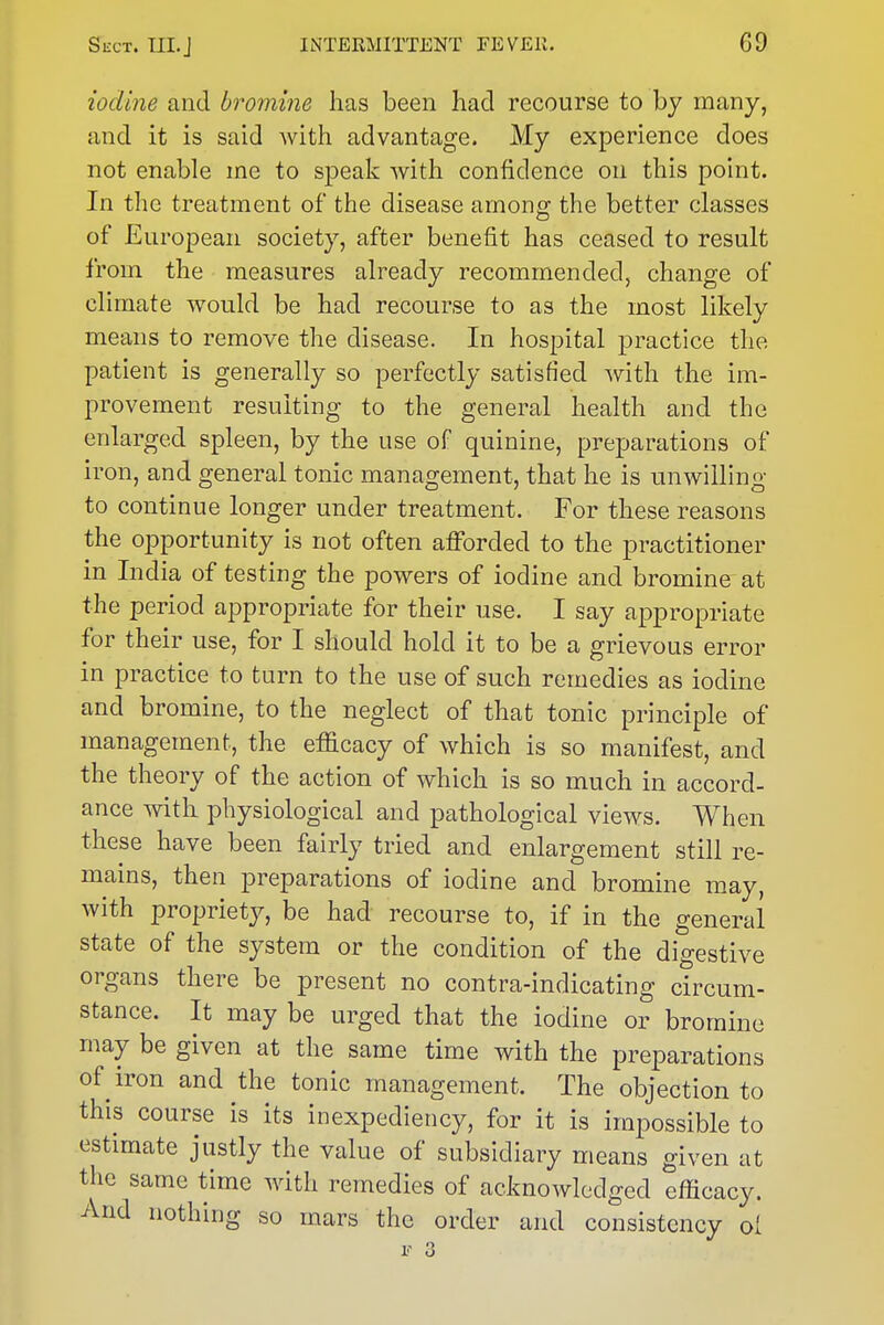 iodine and bromine has been had recourse to by many, and it is said with advantage. My experience does not enable me to speak with confidence on this point. In the treatment of the disease among the better classes of European society, after benefit has ceased to result from the measures already recommended, change of climate would be had recourse to as the most likely means to remove the disease. In hospital practice the patient is generally so perfectly satisfied with the im- provement resulting to the general health and the enlarged spleen, by the use of quinine, preparations of iron, and general tonic management, that he is unwilling to continue longer under treatment. For these reasons the opportunity is not often afforded to the practitioner in India of testing the powers of iodine and bromine at the period appropriate for their use. I say appropriate for their use, for I should hold it to be a grievous error in practice to turn to the use of such remedies as iodine and bromine, to the neglect of that tonic principle of management, the etficacy of which is so manifest, and the theory of the action of which is so much in accord- ance with physiological and pathological views. When these have been fairly tried and enlargement still re- mains, then preparations of iodine and bromine may, with propriety, be had recourse to, if in the general state of the system or the condition of the digestive organs there be present no contra-indicating circum- stance. It may be urged that the iodine or bromine may be given at the same time with the preparations of iron and the tonic management. The objection to this course is its inexpediency, for it is impossible to estimate justly the value of subsidiary means given at the same time with remedies of acknowledged efficacy. And nothing so mars the order and consistency ol I' 3