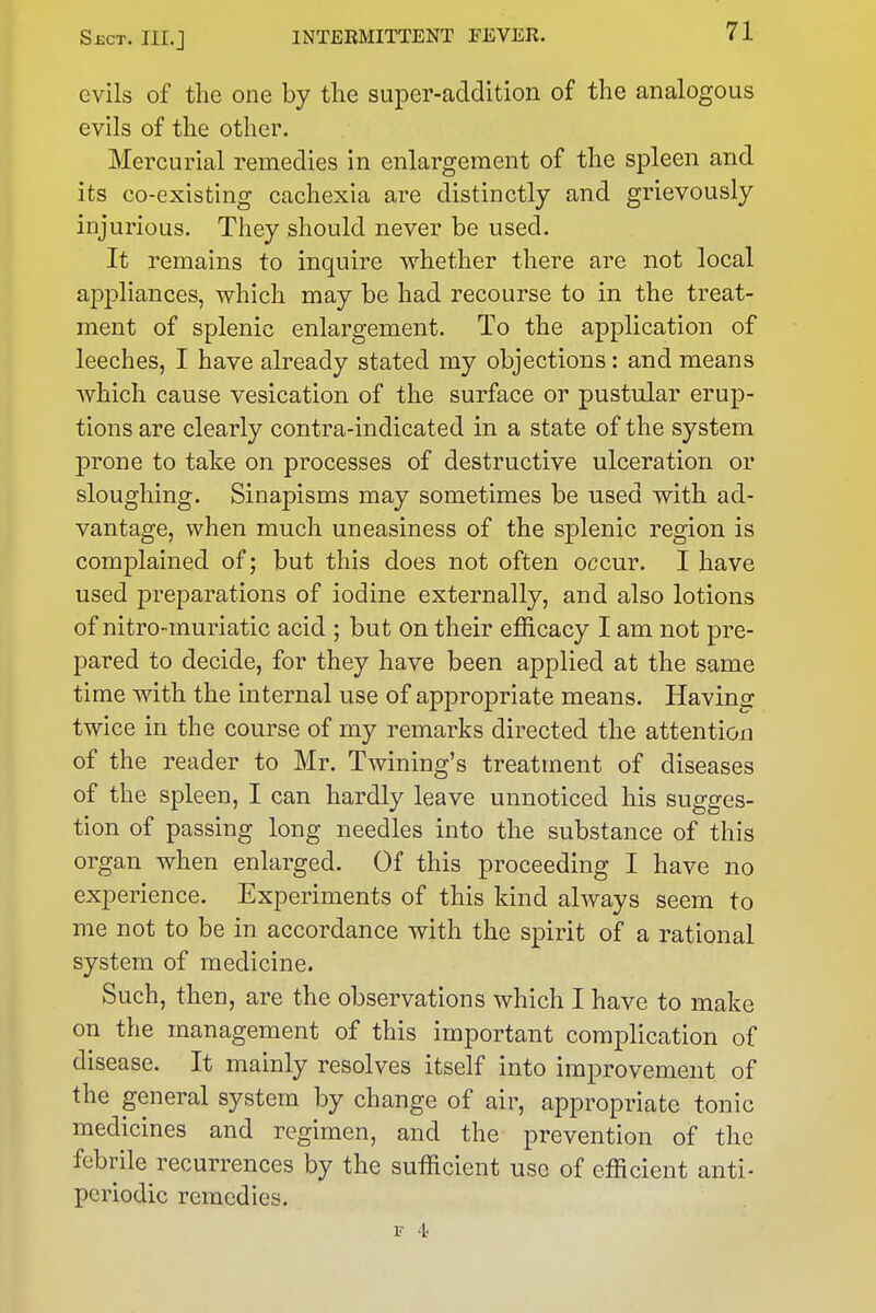 evils of the one by the super-addition of the analogous evils of the other. Mercurial remedies in enlargement of the spleen and its co-existing cachexia are distinctly and grievously injurious. They should never be used. It remains to inquire whether there are not local appliances, which may be had recourse to in the treat- ment of splenic enlargement. To the application of leeches, I have already stated my objections: and means which cause vesication of the surface or pustular erup- tions are clearly contra-indicated in a state of the system prone to take on processes of destructive ulceration or sloughing. Sinapisms may sometimes be used with ad- vantage, when much uneasiness of the splenic region is complained of; but this does not often occur. I have used preparations of iodine externally, and also lotions of nitro-muriatic acid ; but on their efficacy I am not pre- pared to decide, for they have been applied at the same time with the internal use of appropriate means. Having twice in the course of my remarks directed the attention of the reader to Mr. Twining's treatment of diseases of the spleen, I can hardly leave unnoticed his sugges- tion of passing long needles into the substance of this organ when enlarged. Of this proceeding I have no experience. Experiments of this kind always seem to me not to be in accordance with the spirit of a rational system of medicine. Such, then, are the observations which I have to make on the management of this important complication of disease. It mainly resolves itself into improvement of the general system by change of air, appropriate tonic medicines and regimen, and the prevention of the febrile recurrences by the sufficient use of efficient anti- periodic remedies. V 4-
