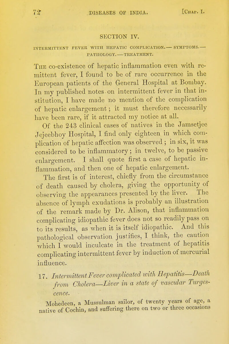 SECTION IV. INTERMITTENT FEVER AVlTil HEPATIC COMPLICATION.— SYMPTOMS. PATHOLOGY. TREATMENT. The co-existence of hepatic inflammation even with re- mittent fever, I found to be of rare occurrence in the European patients of the General Hospital at Bombay. In my published notes-on intermittent fever in that in- stitution, I have made no mention of the complication of hepatic enlargement; it must therefore necessarily have been rare, if it attracted my notice at all. Of the 243 clinical cases of natives in the Jamsetjee Jejeebhoy Hospital, I find only eighteen in which com- plication of hepatic affection was observed ; in six, it was considered to be inflammatory; in twelve, to be passive enlargement. I shall quote first a case of hepatic in- flammation, and then one of hepatic enlargement. The first is of interest, chiefly from the circumstance of death caused by cholera, giving the opportunity of observing the appearances presented by the liver. The absence of lymph exudations is probably an illustration of the remark made by Dr. Alison, that inflammation complicating idiopathic fever does not so readily pass on to its results, as when it is itself idiopathic. And this pathological observation justifies, I think, the caution which I would inculcate in the treatment of hepatitis complicating intermittent fever by induction of mercurial influence. 17. Intermittent Fever complicated ivith Hepatitis—Death from Cholera—Liver in a state of vascular Turges- cence. Mohecleen, a Mussulman sailor, of twenty years of age, a native of Cochin, and suffering there on two or three occasions