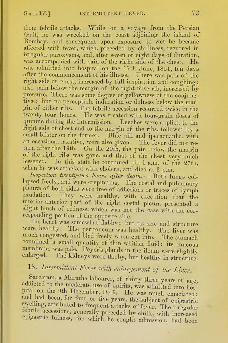 r- i> from febrile attacks. While on a voyage from the Persian Gulf, he was wrecked on the coast adjoining the island of Bombay, and consequent upon exposure to wet he became affected with fever, which, preceded by chilliness, recurred in irregular paroxysms, and, after seven or eight days of duration, was accompanied with pain of the right side of the chest. He was admitted into hospital on the 17th June, 1851, ten days after the commencement of his illness. There was pain of the right side of chest, increased by full inspiration and coughing; also pain below the margin of the right false rib, increased by pressure. There was some degree of yellowness of the conjunc- tivas ; but no perceptible induration or dulness below the mar- gin of either ribs. The febrile accession recurred twice in the twenty-four hours. He was treated with four-grain doses of quinine during the intermission. Leeches were applied to the right side of chest and to the margin of the ribs, followed by a small blister on the former. Blue pill and ipecacuanha, with an occasional laxative, were also given. The fever did not re- turn after the 19th. On the 20th, the pain below the margin of the right ribs was gone, and that of the chest very much lessened. In this state he continued till 1 a.m. of the 27th, when he was attacked with cholera, and died at 3 p.m. Inspection twenty-two hours after death. — Both lungs col- lapsed freely, and were crepitating. The costal and pulmonary pleurjB of both sides were Iree of adhesions or traces of lymph exudation. They were healthy, with exception that the inferior-anterior part of the right costal pleura presented a slight blush of redness, which was not the case with the cor- responding portion of the opposite side. The heart was somewhat flabby; but its size and structure were healthy. The peritoneum was healthy. The liver was much congested, and bled freely when cut into. The stomach contained a small quantity of thin whitish fluid: its mucous membrane was pale. Beyer's glands in the ileum were slightly enlarged. The kidneys were flabby, but healthy in structure. 18. Intermittent Fever with enlargement of the Liver. Saccaram, a Maratha labourer, of thirty-three years of aoe, addicted to the moderate use of spirits, was admitted into hos- pital on the 9th December, 1849. He was much emaciated; and had been for four or five years, the subject of epigastric swelling, attributed to frequent attacks of fever. The iri'egular ont f preceded by chills, with increased epigastric fulness, for which he sought admission, had been