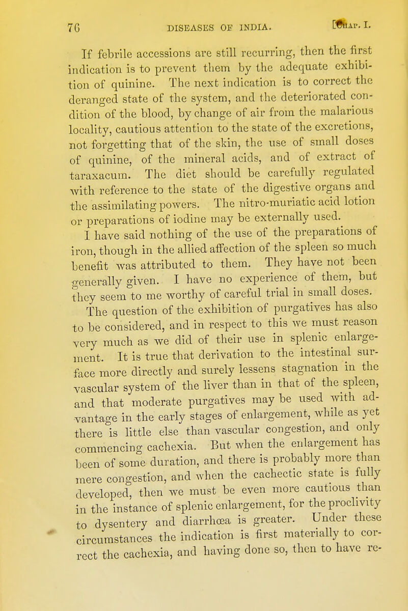 If febrile accessions are still recurring, then the first indication is to prevent them by the adequate exhibi- tion of quinine. The next indication is to correct the deranged state of the system, and the deteriorated con- dition of the blood, by change of air from the malarious locality, cautious attention to the state of the excretions, not forgetting that of the skin, the use of small doses of quinine, of the mineral acids, and of extract of taraxacum. The diet should be carefully regulated with reference to the state of the digestive organs and the assimilating powers. The nitro-muriatic acid lotion or preparations of iodine may be externally used. I have said nothing of the use of the preparations of iron, though in the allied affection of the spleen so much benefit was attributed to them. They have not been generally given. I have no experience of them, but they seem to me worthy of careful trial in small doses. The question of the exhibition of purgatives has also to be considered, and in respect to this we must reason very much as we did of their use in splenic enlarge- ment. It is true that derivation to the intestinal sur- face more directly and surely lessens stagnation in the vascular system of the liver than in that of the spleen, and that moderate purgatives may be used with ad- vantage in the early stages of enlargement, while as yet there is little else than vascular congestion, and only commencing cachexia. But when the enlargement has been of some duration, and there is probably more than mere congestion, and when the cachectic state is fully developed, then we must be even more cautious than in the instance of splenic enlargement, for the proclivity to dysentery and diarrhoea is greater. Under these circumstances the indication is first materially to cor- rect the cachexia, and having done so, then to have re-