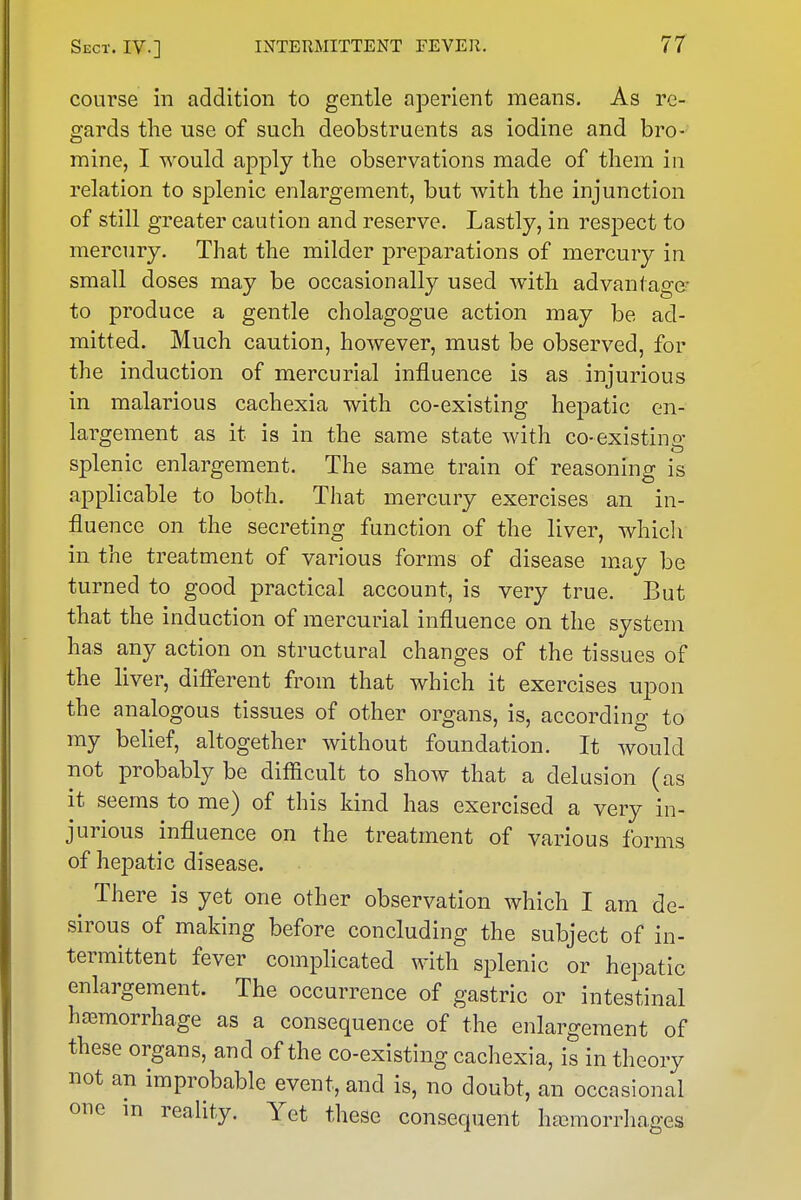 course in addition to gentle aperient means. As re- gards the use of such deobstruents as iodine and bro- mine, I would apply the observations made of them in relation to splenic enlargement, but with the injunction of still greater caution and reserve. Lastly, in respect to mercury. That the milder preparations of mercury in small doses may be occasionally used with advantage' to produce a gentle cholagogue action may be ad- mitted. Much caution, however, must be observed, for the induction of mercurial influence is as injurious in malarious cachexia with co-existing hepatic en- largement as it is in the same state with co-existing splenic enlargement. The same train of reasoning is applicable to both. That mercury exercises an in- fluence on the secreting function of the liver, which in the treatment of various forms of disease may be turned to good practical account, is very true. But that the induction of mercurial influence on the system has any action on structural changes of the tissues of the liver, diff'erent from that which it exercises upon the analogous tissues of other organs, is, according to my belief, altogether without foundation. It would not probably be difficult to show that a delusion (as it seems to me) of this kind has exercised a very in- jurious influence on the treatment of various forms of hepatic disease. ^ There is yet one other observation which I am de- sirous of making before concluding the subject of in- termittent fever comphcated with s^Dlenic or hepatic enlargement. The occurrence of gastric or intestinal haamorrhage as a consequence of the enlargement of these organs, and of the co-existing cachexia, is in theory not an improbable event, and is, no doubt, an occasional one m reality. Yet these consequent hajmorrliages