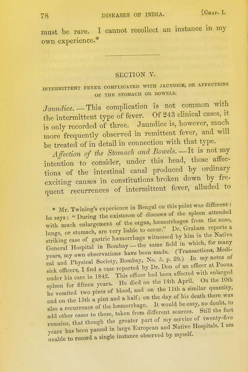 must be rare. I cannot recollect an instance in my own experience.* SECTION V. INTERMITTENT FEVER COMPLICATED WITH JAUNDICE, OR AFFECTIONS OF THE STOMACH OR BOWELS. Jaundice.--Th-iB complication is not common with the intermittent type of fever. Of 243 clinical cases, it is only recorded of three. Jaundice is, however, much more frequently observed in remittent fever, and will be treated of in detail in connection with that type. Affection of the Stomach and Bowels. —It is not my intention to consider, under this head, those affec- tions of the intestinal canal produced by ordinary exciting causes in constitutions broken down by fre- quent recurrences of intermittent fever, alluded to * Mr. Twming's experience in Bengal on this point was different : he says During tJexistence of diseases of the spleen attended tltr^uch enlargement of the organ, lungs, or stomach, are very liable to occur. Dr. ^^abam reports a striling case of gastric haemorrhage witnessed by ^^^^ f^^^^; General Hospital in Bombay-the same field m which, for many years my own observations have been made. (Transactions, Medi- cal Physical Society. Bombay, No. 5. p. 29 ) Ik officers I find a case reported by Dr. Don of an officer at Poona ;1 hCie in 1842. This officer had been affected with en arged spleen for fifteen years. He died on the 14th April. On the 0th he vom ted two pints of blood, and on the Uth a similar quantity, nd on he 13th a pint and a half; on the day of his death there was To a recurrence of the hemorrhage. It would be easy, no doubt, to 1 othe cases to these, taken from different sources. Still the fact add other cas ^^^^ .^^ twenty-five ^ZtJt::^^ Eu,V.n a„jNati,e Hospital. I a„ unable to record a single instanee observed by myself.