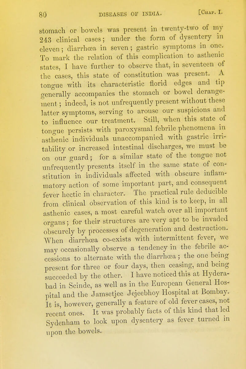 stomacli or bowels was present in twenty-two of my 24B clinical cases; under the form of dysentery in eleven; diarrhoea in seven; gastric symptoms in one. To mark the relation of this complication to asthenic states, I have further to observe that, in seventeen of the cases, this state of constitution was present. A tongue with its characteristic florid edges and tip generally accompanies the stomach or bowel derange- ment ; indeed, is not unfrequently present without these latter symptoms, serving to arouse our suspicions and to influence our treatment. Still, when this state of tongue persists with paroxysmal febrile phenomena in asthenic individuals unaccompanied with gastric irri- tability or increased intestinal discharges, we must be on our guard; for a similar state of the tongue not unfrequently presents itself in the same state of con- stitution in individuals aflPected with obscure inflam- matory action of some important part, and consequent fever hectic in character. The practical rule deducible from clinical observation of this kind is to keep, in all asthenic cases, a most careful watch over all important organs; for their structures are very apt to be invaded obscurely by processes of degeneration and destruction. AVhen diarrhoea co-exists with intermittent fever, we may occasionally observe a tendency in the febrile ac- cessions to alternate Avith the diarrhoea ; the one bemg present for three or four days, then ceasing, and being succeeded by the other. I have noticed this at Hydera- bad in Scinde, as well as in the European General Hos- pital and the Jamsetjee Jejeebhoy Hospital at Bombay. It is, however, generally a feature of old fever cases, not recent ones. It was probably facts of this kind that led Sydenham to look upon dysentery as fever turned in upon the bowels.