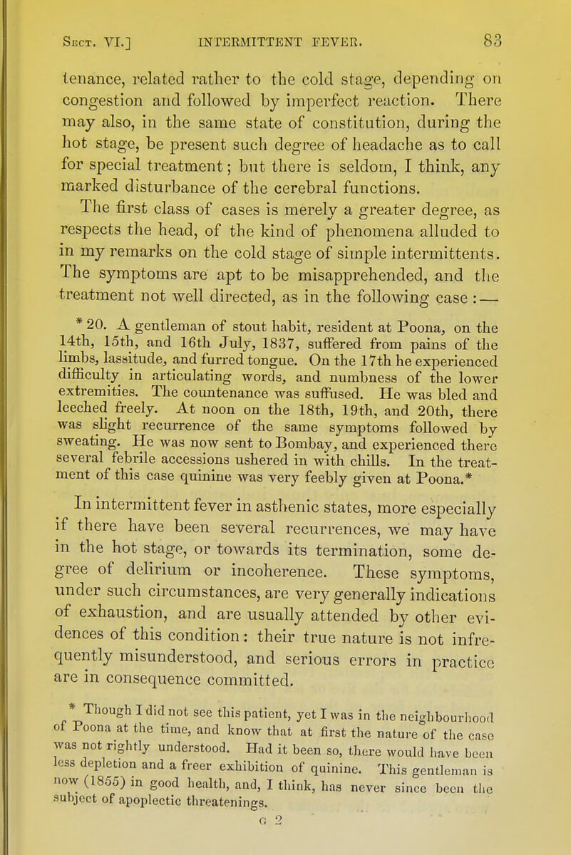 tenance, related leather to the cold stage, depending on congestion and followed by imperfect reaction. There may also, in the same state of constitution, during the hot stage, be present such degree of headache as to call for special treatment; but there is seldom, I think, any marked disturbance of the cerebral functions. The first class of cases is merely a greater degree, as respects the head, of the kind of phenomena alluded to in my remarks on the cold stage of simple intermittents. The symptoms are apt to be misapprehended, and the treatment not well directed, as in the following case : — * 20. A gentleman of stout habit, resident at Poona, on the 14th, 15th, and 16th July, 1837, suffered from pains of the limbs, lassitude, and furred tongue. On the 17th he experienced difficulty in articulating words, and numbness of the lower extremities. The countenance was suffused. He was bled and leeched freely. At noon on the 18th, 19th, and 20th, there was shght recurrence of the same symptoms followed by sweating. He was now sent to Bombay, and experienced there several febrile accessions ushered in with chills. In the treat- ment of this case quinine was very feebly given at Poona.* In intermittent fever in asthenic states, more especially if there have been several recurrences, we may have in the hot stage, or towards its termination, some de- gree of delirium or incoherence. These symptoms, under such circumstances, are very generally indications of exhaustion, and are usually attended by other evi- dences of this condition: their true nature is not infre- quently misunderstood, and serious errors in practice are in consequence committed. * Though I did not see this patient, yet I was in the neighbourliood of Poona at the time, and know that at first the nature of the case was not rightly understood. Had it been so, there would have been less depletion and a freer exhibition of quinine. This gentleman is now (1855) in good health, and, I think, has never since been the subject of apoplectic threatenings.