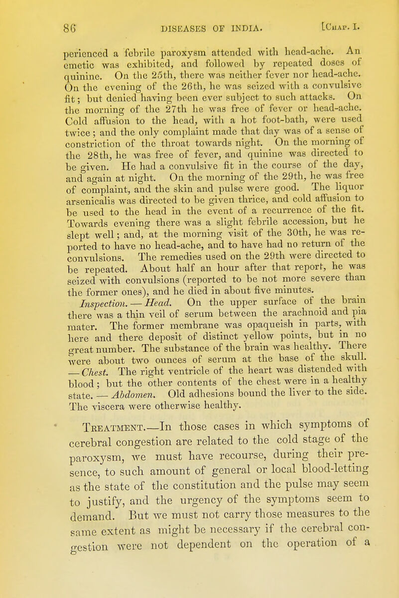 pcrlcnccd a febrile paroxysm attended with head-ache. An emetic was exhibited, and followed by repeated doses ot quinine. On tlie 25th, there was neither fever nor head-ache. On the evening of the 26th, he was seized with a convulsive fit; but denied having been ever subject to such attacks. On the morning of the 27th he was free of fever or head-ache. Cold affusion to the head, with a hot foot-bath, were used twice; and the only complaint made that day was of a sense of constriction of the throat towards night. On the niorning of the 28 th, he was free of fever, and quinine was directed to be given. He had a convulsive fit in the course of the day, and'again at night. On the morning of the 29th, he was free of complaint, and the skin and pulse were good. The liquor arsenicalis was directed to be given thrice, and cold aflfusion to be used to the head in the event of a recurrence of the fit. Towards evening there was a slight febrile accession, but he slept well; and, at the morning visit of the 30th, he was re- ported to have no head-ache, and to have had no return of the convulsions. The remedies used on the 29th were directed to be repeated. About half an hour after that report, he was seized with convulsions (reported to be not more severe than the former ones), and he died in about five minutes. Inspection. — Head. On the upper surface of the brain there was a thin veil of serum between the arachnoid and pia mater. The former membrane was opaqueish in parts, with here and there deposit of distinct yellow points, but in no great number. The substance of the brain was healthy. There were about two ounces of serum at the base of the skull. Chest. The right ventricle of the heart was distended with blood ; but the other contents of the chest were in a healthy state. — Abdomen. Old adhesions bound the liver to the side. The viscera were otherwise healthy. Treatment.—In those cases in which symptoms of cerebral congestion are related to the cold stage of the paroxysm, we must have recourse, during their pre- sence, to such amount of general or local blood-letting as the state of tlie constitution and the pulse may seem to justify, and the urgency of the symptoms seem to demand. But we must not carry those measures to the same extent a,s might be necessary if the cerebral con- gestion were not dependent on the operation of a