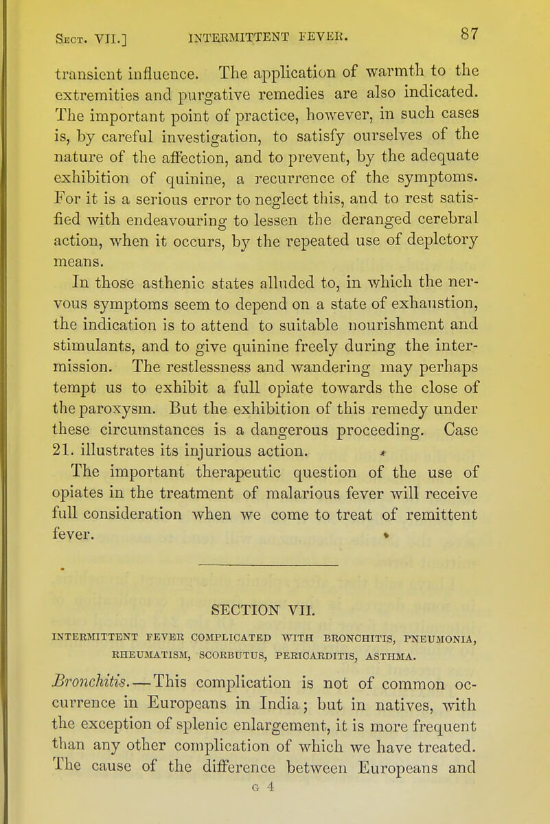 transient influence. The application of warmth to the extremities and purgative remedies are also indicated. The important point of practice, however, in such cases is, by careful investigation, to satisfy ourselves of the nature of the affection, and to prevent, by the adequate exhibition of quinine, a recurrence of the symptoms. For it is a serious error to neglect this, and to rest satis- fied with endeavouring to lessen the deranged cerebral action, when it occurs, by the repeated use of depletory means. In those asthenic states alluded to, in which the ner- vous symptoms seem to depend on a state of exhaustion, the indication is to attend to suitable nourishment and stimulants, and to give quinine freely during the inter- mission. The restlessness and wandering may perhaps tempt us to exhibit a full opiate towards the close of the paroxysm. But the exhibition of this remedy under these circumstances is a dangerous proceeding. Case 21. illustrates its injurious action. * The important therapeutic question of the use of opiates in the treatment of malarious fever will receive full consideration when we come to treat of remittent fever. ♦ ! SECTION VII. INTERMITTENT FEVER COMPLICATED WITH BRONCHITIS, PNEUMONIA, RHEUMATISM, SCORBUTUS, PERICARDITIS, ASTHMA. Bronchitis—This complication is not of common oc- currence in Europeans in India; but in natives, with • the exception of splenic enlargement, it is more frequent than any other complication of which we have treated. The cause of the difference between Europeans and G 4