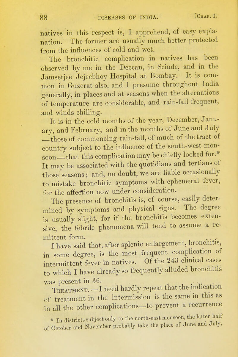 natives in this respect is, I apprehend, of easy expla- nation. The former are usually much better protected from the influences of cold and wet. The bronchitic complication in natives has been observed by me in the Deccan, in Scinde, and in the Jamsetjee Jejeebhoy Hospital at Bombay. It is com- mon in Guzerat also, and I presume throughout India generally, in places and at seasons when the alternations of temperature are considerable, and rain-fall frequent, and winds chilling. It is in the cold months of the year, December, Janu- ary, and February, and in the months of June and July those of commencing rain-fall, of much of the tract of country subject to the influence of the south-west mon- soon—that this complication may be chiefly looked for.* It may be associated with the quotidians and tertians of those seasons; and, no doubt, we are liable occasionally to mistake bronchitic symptoms with ephemeral fever, for the afi'ec^tion now under consideration. The presence of bronchitis is, of course, easily deter- mined by symptoms and physical signs. The degree is usually slight, for if the bronchitis becomes exten- sive, the febrile phenomena will tend to assume a re- mittent form. I have said that, after splenic enlargement, bronchitis, in some degree, is the most frequent complication of intermittent fever in natives. Of the 243 chnical cases to which I have already so frequently alluded bronchitis was present in 36. , . i. • Treatment. —I need hardly repeat that the indication of treatment in the intermission is the same in this as in all the other complications—to prevent a recurrence * In districts subject only to the north-east monsoon, the latter half of October and November probably take the place of June and July.