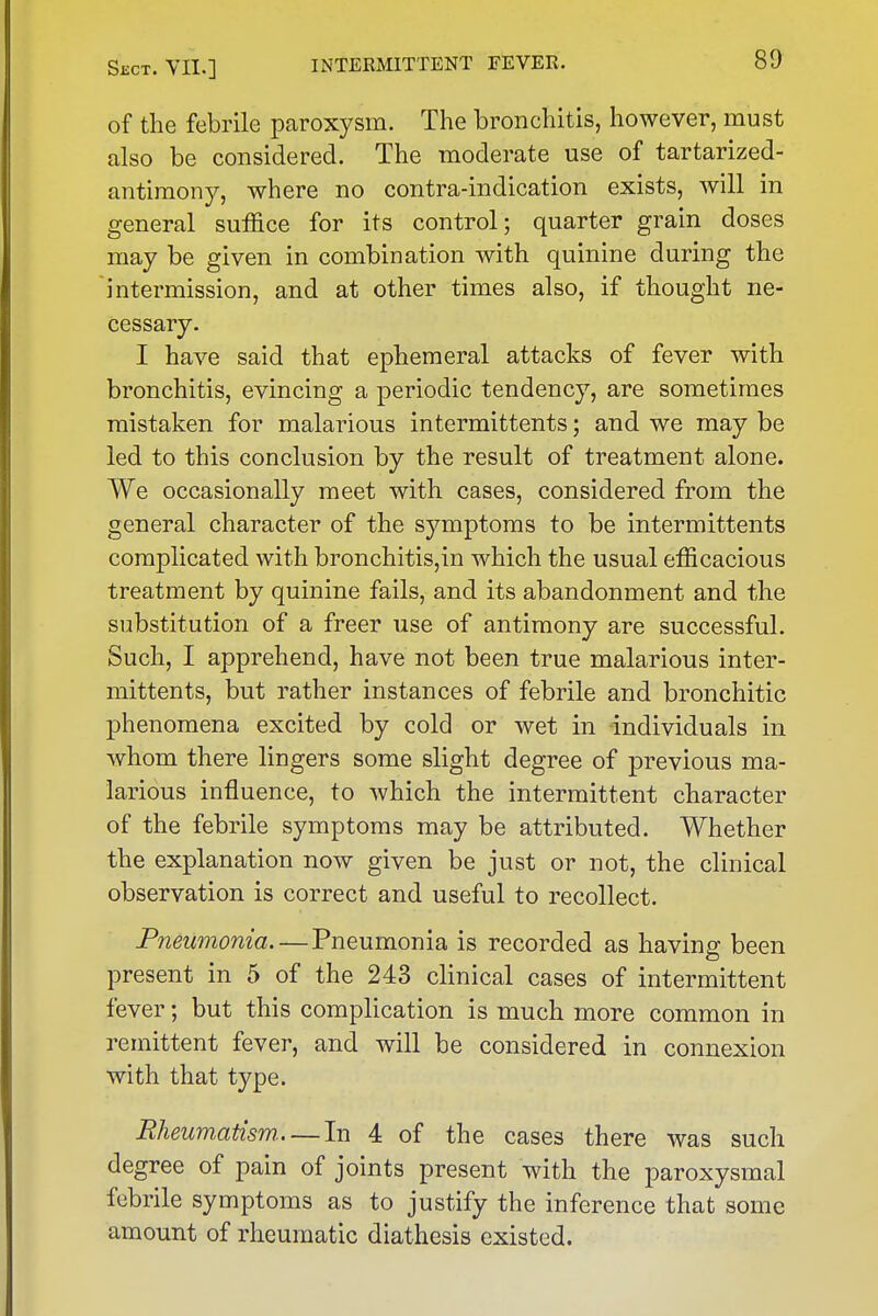 of the febrile paroxysm. The bronchitis, however, must also be considered. The moderate use of tartarized- antiraony, where no contra-indication exists, will in general suffice for its control; quarter grain doses may be given in combination with quinine during the intermission, and at other times also, if thought ne- cessary. I have said that ephemeral attacks of fever with bronchitis, evincing a periodic tendency, are sometimes mistaken for malarious intermittents; and we may be led to this conclusion by the result of treatment alone. We occasionally meet with cases, considered from the general character of the symptoms to be intermittents complicated with bronchitis,in which the usual efficacious treatment by quinine fails, and its abandonment and the substitution of a freer use of antimony are successful. Such, I apprehend, have not been true malarious inter- mittents, but rather instances of febrile and bronchitic phenomena excited by cold or wet in individuals in whom there lingers some slight degree of previous ma- larious influence, to which the intermittent character of the febrile symptoms may be attributed. Whether the explanation now given be just or not, the clinical observation is correct and useful to recollect. Pneumonia. — Pneumonia is recorded as having been present in 5 of the 243 clinical cases of intermittent fever; but this complication is much more common in remittent fever, and will be considered in connexion with that type. Rheumatism..—In 4 of the cases there was such degree of pain of joints present with the paroxysmal febrile symptoms as to justify the inference that some amount of rheumatic diathesis existed.