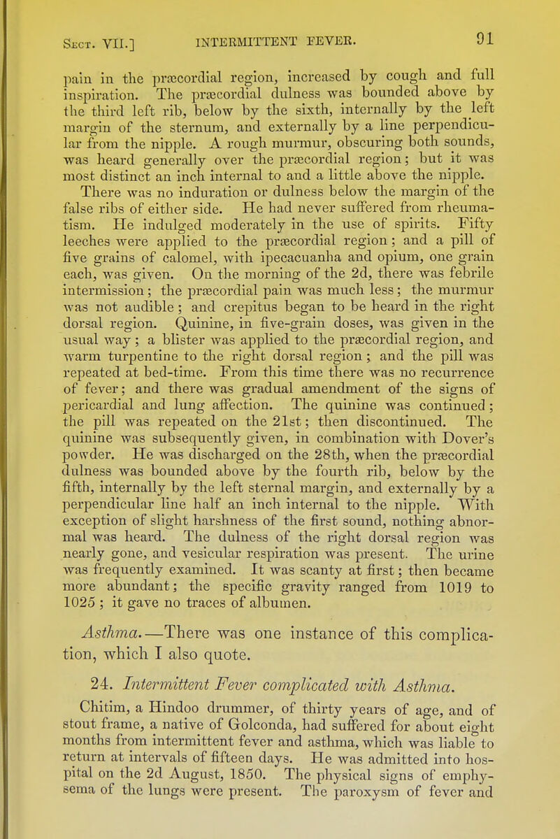 pain in the prascordial region, increased by cough and full Inspiration. The prtecordial dulness was bounded above by the third left rib, below by the sixth, internally by the left margin of the sternum, and externally by a line perpendicu- lar from the nipple. A rough murmur, obscuring both sounds, was heard generally over the prjecordial region; but it was most distinct an inch internal to and a little above the nipple. There was no induration or dulness below the margin of the false ribs of either side. He had never suffered from rheuma- tism. He indulged moderately in the use of spirits. Fifty leeches were applied to the prsecordial region; and a pill of five grains of calomel, with ipecacuanha and opium, one grain each, was given. On the morning of the 2d, there was febrile intermission; the prtecordial pain was much less; the murmur was not audible ; and crepitus began to be heard in the right dorsal region. Quinine, in five-grain doses, was given in the usual way ; a blister was applied to the prascordial region, and warm turpentine to the right dorsal region; and the pill was repeated at bed-time. From this time there was no recurrence of fever; and there was gradual amendment of the signs of jjericardial and lung affection. The quinine was continued ; the pill was repeated on the 21st; then discontinued. The quinine was subsequently given, in combination with Dover's powder. He was discharged on the 28th, when the prtecordial dulness was bounded above by the fourth rib, below by the fifth, internally by the left sternal margin, and externally by a perpendicular line half an inch internal to the nipple. With exception of slight harshness of the first sound, nothing abnor- mal was heard. The dulness of the right dorsal region Avas nearly gone, and vesicular respiration was present. The urine was frequently examined. It was scanty at first; then became more abundant; the specific gravity ranged from 1019 to 1025 ; it gave no traces of albumen. Asthma—There was one instance of this complica- tion, which I also quote. 24. Intermittent Fever complicated with Asthma. Chitim, a Hindoo drummer, of thirty years of age, and of stout frame, a native of Golconda, had suffered for about eight months from intermittent fever and asthma, which was liable to return at intervals of fifteen days. He was admitted into hos- pital on the 2d August, 1850. The physical signs of emphy- sema of the lungs were present. The paroxysm of fever and