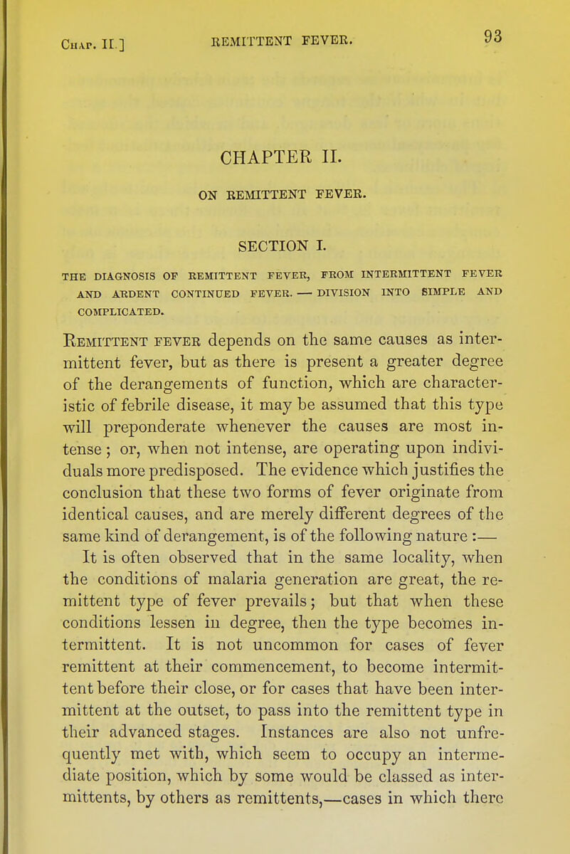 CiiAP. IE ] CHAPTER 11. ON EEMITTENT FEVER. SECTION I. THK DIAGNOSIS OF REMITTENT FEVEK, FROM INTERMITTENT FEVER AND ARDENT CONTINUED FEVER. — DIVISION INTO SIMPLE AND COMPLICATED. Remittent fever depends on the same causes as inter- mittent fever, but as there is present a greater degree of the derangements of function, which are character- istic of febrile disease, it may be assumed that this type will preponderate whenever the causes are most in- tense ; or, when not intense, are operating upon indivi- duals more predisposed. The evidence which justifies the conclusion that these two forms of fever originate from identical causes, and are merely different degrees of the same kind of derangement, is of the following nature :— It is often observed that in the same locality, when the conditions of malaria generation are great, the re- mittent type of fever prevails; but that when these conditions lessen in degree, then the type becomes in- termittent. It is not uncommon for cases of fever remittent at their commencement, to become intermit- tent before their close, or for cases that have been inter- mittent at the outset, to pass into the remittent type in their advanced stages. Instances are also not unfre- quently met with, which seem to occupy an interme- diate position, which by some would be classed as inter- mittents, by others as remittents,—cases in which there