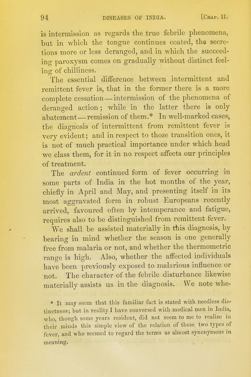 is intermission as regards the true febrile phenomena, but in which the tongue continues coated, the secre- tions more or less deranged, and in which the succeed- ing paroxysm comes on gradually without distinct feel- ing of chilliness. The essential difference between intermittent and remittent fever is, that in the former there is a more complete cessation — intermission of the phenomena of deranged action; while in the latter there is only abatement—remission of them.* In well-marked cases, the diagnosis of intermittent from remittent fever is very evident: and in respect to those transition ones, it is not of much practical importance under which head we class them, for it in no respect affects our principles of treatment. The ardent continued form of fever occurring in some parts of India in the hot months of the year, chiefly in April and May, and presenting itself in its most aggravated form in robust Europeans recently arrived, favoured often by intemperance and fatigue, requires also to be distinguished from remittent fever. We shall be assisted materially in liiis diagnosis, by bearing in mind whether the season is one generally free from malaria or not, and whether the thermometric rans'e is hidi. Also, whether the affected individuals have been previously exposed to malarious mfluence or not. The character of the febrile disturbance likewise materially assists us in the diagnosis. We note whe- * It may seem tliat this familiar fact is stated with needless dis- tinctness; but in reality I have conversed with medical men in India, who, though some years resident, did not seem to me to realize in their minds this simple view of the relation of these two types of fever, and who seemed tQ regard the terms as almost synonymous in meaning. , - . ,