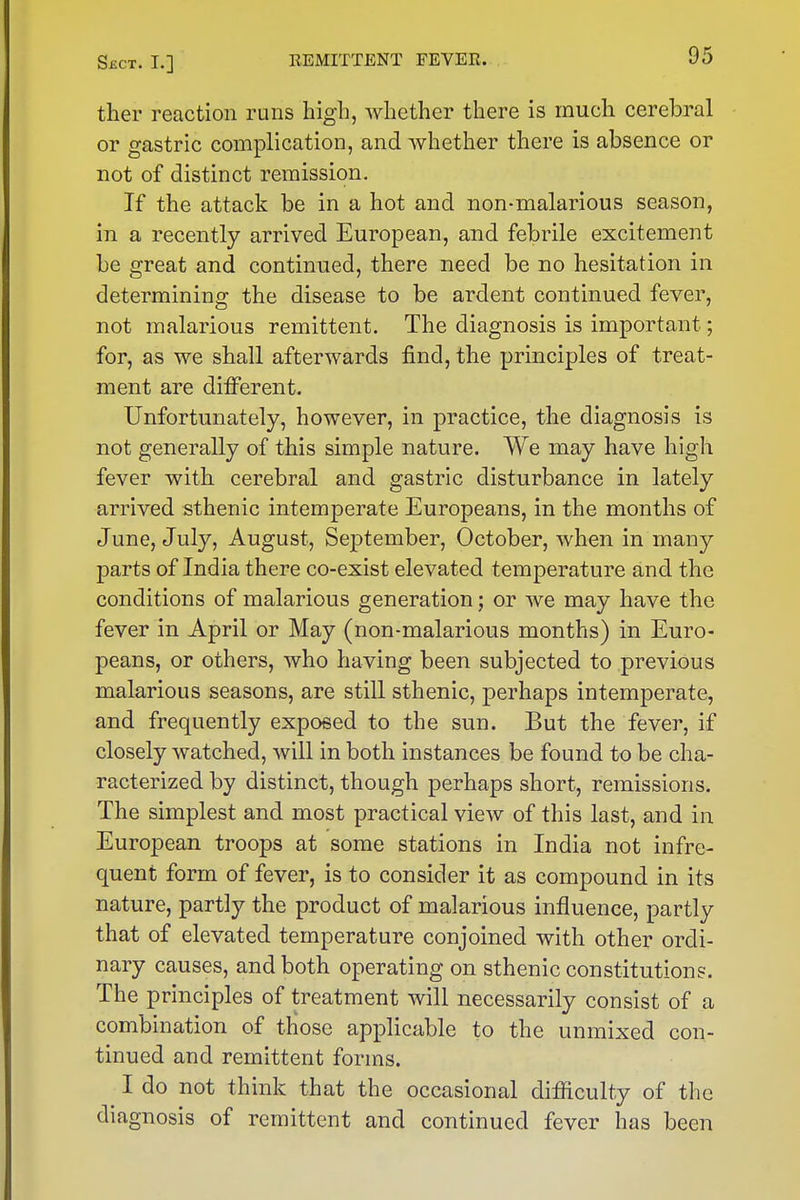 tlier reaction runs high, whether there is much cerebral or gastric complication, and whether there is absence or not of distinct remission. If the attack be in a hot and non-malarious season, in a recently arrived European, and febrile excitement be great and continued, there need be no hesitation in determining the disease to be ardent continued fever, not malarious remittent. The diagnosis is important; for, as we shall afterwards find, the principles of treat- ment are different. Unfortunately, however, in practice, the diagnosis is not generally of this simple nature. We may have high fever with cerebral and gastric disturbance in lately arrived sthenic intemperate Europeans, in the months of June, July, August, September, October, when in many parts of India there co-exist elevated temperature and the conditions of malarious generation; or we may have the fever in April or May (non-malarious months) in Euro- peans, or others, who having been subjected to previous malarious seasons, are still sthenic, perhaps intemperate, and frequently exposed to the sun. But the fever, if closely watched, will in both instances be found to be cha- racterized by distinct, though perhaps short, remissions. The simplest and most practical view of this last, and in European troops at some stations in India not infre- quent form of fever, is to consider it as compound in its nature, partly the product of malarious influence, partly that of elevated temperature conjoined with other ordi- nary causes, and both operating on sthenic constitutions. The principles of treatment will necessarily consist of a combination of those applicable to the unmixed con- tinued and remittent forms. I do not think that the occasional difficulty of the diagnosis of remittent and continued fever has been