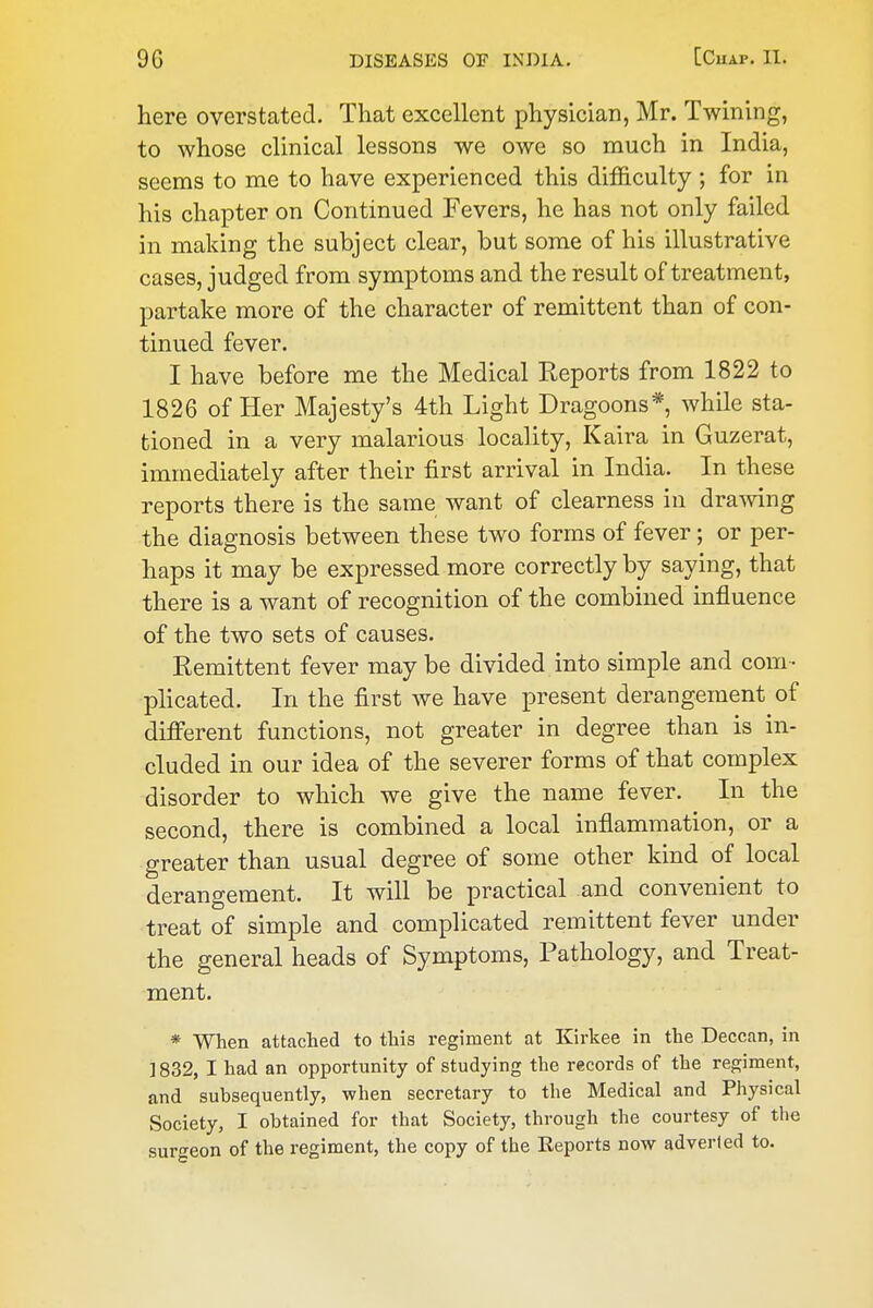 here overstated. That excellent physician, Mr. Twining, to whose clinical lessons we owe so much in India, seems to me to have experienced this difficulty ; for in his chapter on Continued Fevers, he has not only failed in making the subject clear, but some of his illustrative cases, judged from symptoms and the result of treatment, partake more of the character of remittent than of con- tinued fever. I have before me the Medical Reports from 1822 to 1826 of Her Majesty's 4th Light Dragoons*, while sta- tioned in a very malarious locality, Kaira in Guzerat, immediately after their first arrival in India. In these reports there is the same want of clearness in drawing the diagnosis between these two forms of fever; or per- haps it may be expressed more correctly by saying, that there is a want of recognition of the combined influence of the two sets of causes. Remittent fever may be divided into simple and com-- plicated. In the first we have present derangement of difi'erent functions, not greater in degree than is in- cluded in our idea of the severer forms of that complex disorder to which we give the name fever. In the second, there is combined a local inflammation, or a greater than usual degree of some other kind of local derangement. It will be practical and convenient to treat of simple and complicated remittent fever under the general heads of Symptoms, Pathology, and Treat- ment. * When attached to this regiment at Kirkee in the Deccan, in ] 832, I had an opportunity of studying the records of the regiment, and subsequently, when secretary to the Medical and Physical Society, I obtained for that Society, through the courtesy of the surgeon of the regiment, the copy of the Reports now adverted to.