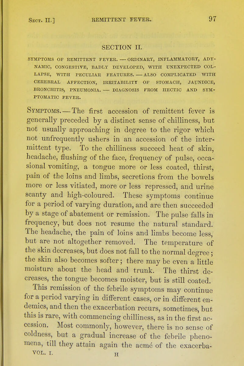 SECTION 11. SYMPTOMS OF REMITTENT FEVER. — ORDINARY, INFLAMMATORY, ADY- NAMIC, CONGESTIVE, BADLY DEVELOPED, WITH UNEXPECTED COL- LAPSE, WITH PECULIAR FEATURES. ALSO COMPLICATED WITH CEREBRAL AFFECTION, IRRITABILITY OP STOMACH, JAUNDICE, BRONCHITIS, PNEUMONIA. DIAGNOSIS FROM HECTIC AND SYM- PTOMATIC FEVER. Syjiptoms—The first accession of remittent fever is generally preceded by a distinct sense of chilliness, but not usually approaching in degree to the rigor which not unfrequently ushers in an accession of the inter- mittent type. To the chilliness succeed heat of skin, headache, flushing of the face, frequency of pulse, occa- sional vomiting, a tongue more or less coated, thirst, pain of the loins and limbs, secretions from the bowels more or less vitiated, more or less repressed, and urine scanty and high-coloured. These symptoms continue for a period of varying duration, and are then succeeded by a stage of abatement or remission. The pulse falls in frequency, but does not resume the natural standard. The headache, the pain of loins and limbs become less, but are not altogether removed. The temperature of the skin decreases, but does not fall to the normal degree ; the skin also becomes softer; there may be even a little moisture about the head and trunk. The thirst de- creases, the tongue becomes moister, but is still coated. This remission of the febrile symptoms may continue for a period varying in different cases, or in different en- demics, and then the exacerbation recurs, sometimes, but this is rare, with commencing chilliness, as in the first ac- cession. Most commonly, however, there is no sense of coldness, but a gradual increase of the febrile pheno- mena, till they attain again the acni6 of the exacerba-
