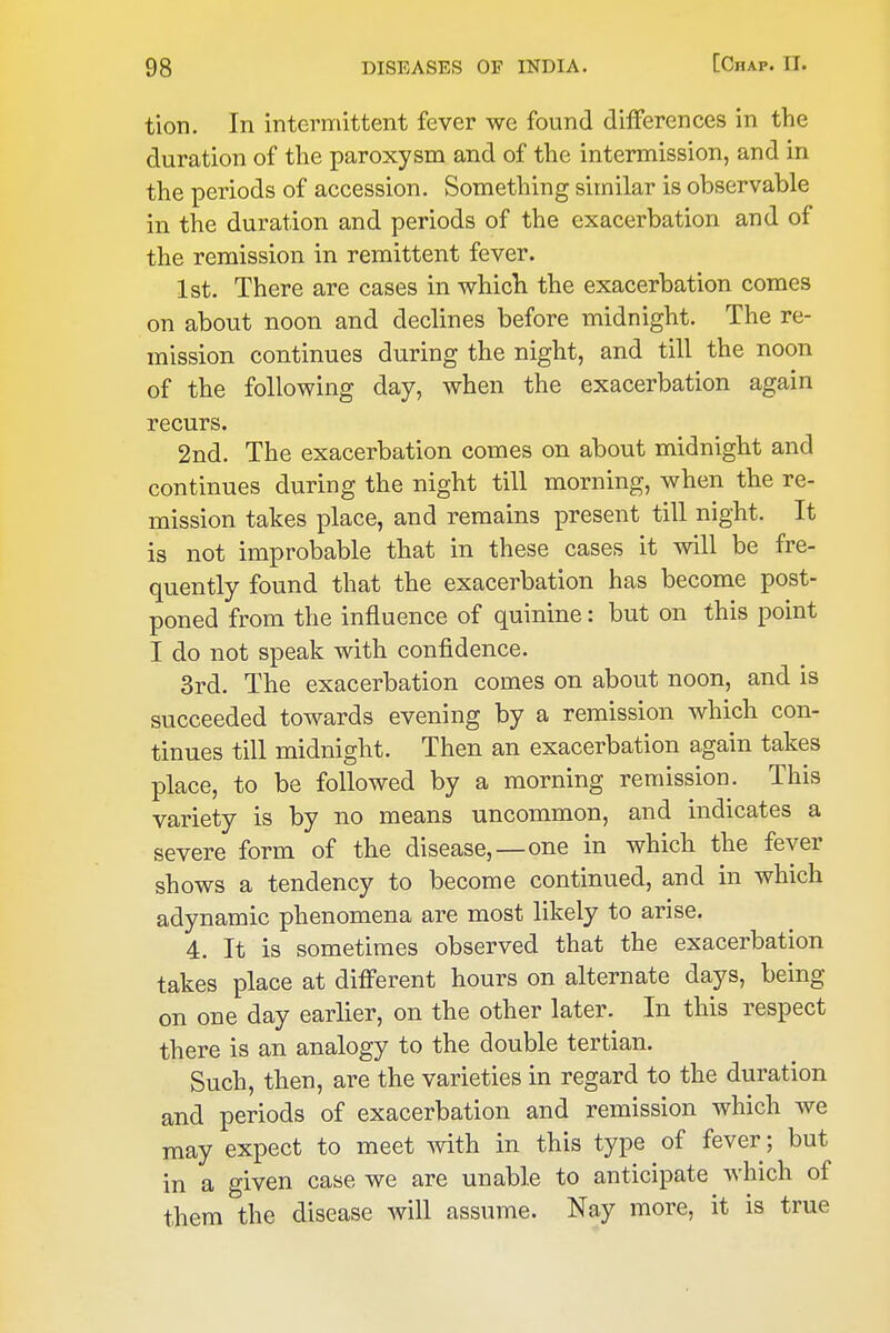 tion. In intenTiittent fever we found differences in the duration of the paroxysm and of the intermission, and in the periods of accession. Something similar is observable in the duration and periods of the exacerbation and of the remission in remittent fever. 1st. There are cases in which the exacerbation comes on about noon and declines before midnight. The re- mission continues during the night, and till the noon of the following day, when the exacerbation again recurs. 2nd. The exacerbation comes on about midnight and continues during the night till morning, when the re- mission takes place, and remains present till night. It is not improbable that in these cases it will be fre- quently found that the exacerbation has become post- poned from the influence of quinine: but on this point I do not speak with confidence. 3rd. The exacerbation comes on about noon, and is succeeded towards evening by a remission which con- tinues till midnight. Then an exacerbation again takes place, to be followed by a morning remission. This variety is by no means uncommon, and indicates a severe form of the disease,—one in which the fever shows a tendency to become continued, and in which adynamic phenomena are most likely to arise. 4. It is sometimes observed that the exacerbation takes place at different hours on alternate days, being on one day earlier, on the other later. In this respect there is an analogy to the double tertian. Such, then, are the varieties in regard to the duration and periods of exacerbation and remission which we may expect to meet with in this type of fever; but in a given case we are unable to anticipate which of them the disease will assume. Nay more, it is true