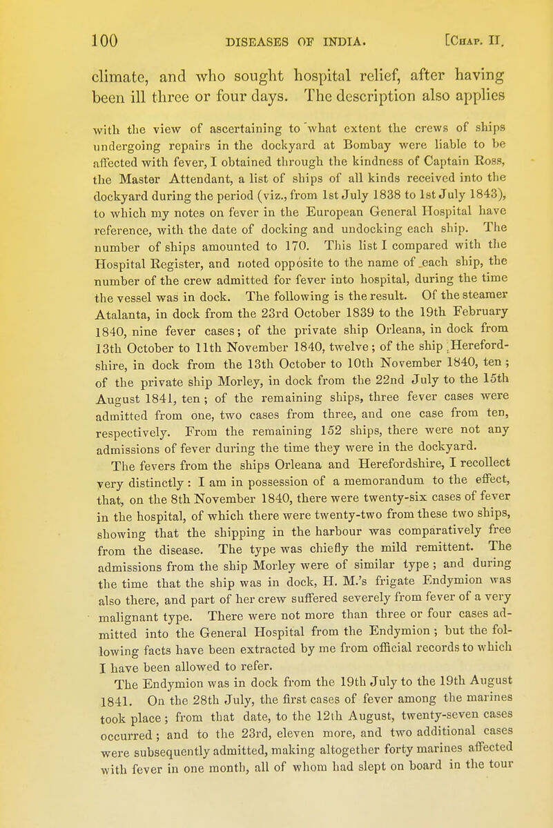 climate, and who sought hospital relief, after having been ill three or four days. The description also applies with the view of ascertaining to 'what extent the crews of ships undergoing repairs in the dockyard at Bombay were liable to be affected with fever, I obtained through the kindness of Captain Ross, the Master Attendant, a list of ships of all kinds received into the dockyard during the period (viz., from 1st July 1838 to 1st July 1843), to winch my notes on fever in the European General Hospital have reference, with the date of docking and undocking each ship. The number of ships amounted to 170. This list I compared with the Hospital Register, and noted opposite to the name of ^each ship, the number of the crew admitted for fever into hospital, during the time the vessel was in dock. The following is the result. Of the steamer Atalanta, in dock from the 23rd October 1839 to the 19th February 1840, nine fever cases; of the private ship Orleana, in dock from 13th October to 11th November 1840, twelve; of the ship ^Hereford- •shire, in dock from the 13th October to 10th November 1840, ten ; of the private ship Morley, in dock from the 22nd July to the 15th August 1841, ten ; of the remaining ships, three fever cases were admitted from one, two cases from three, and one case from ten, respectively. From the remaining 152 ships, there were not any admissions of fever during the time they were in the dockyard. The fevers from the ships Orleana and Herefordshire, I recollect yery distinctly : I am in possession of a memorandum to the effect, that, on the 8th November 1840, there were twenty-six cases of fever in the hospital, of which there were twenty-two from these two ships, showing that the shipping in the harbour was comparatively free from the disease. The type was chiefly the mild remittent. The admissions from the ship Morley were of similar type ; and during the time that the ship was in dock, H. M.'s frigate Endymion was also there, and part of her crew suffered severely from fever of a very malignant type. There were not more than three or four cases ad- mitted into the General Hospital from the Endymion ; but the fol- lowing facts have been extracted by me from official records to which I have been allowed to refer. The Endymion was in dock from the 19th July to the 19th August 1841. On the 28th July, the first cases of fever among the marines took place; from that date, to the 12th August, twenty-seven cases occurred; and to the 23rd, eleven more, and two additional cases were subsequently admitted, making altogether forty marines affected with fever in one month, all of whom had slept on board in the tour