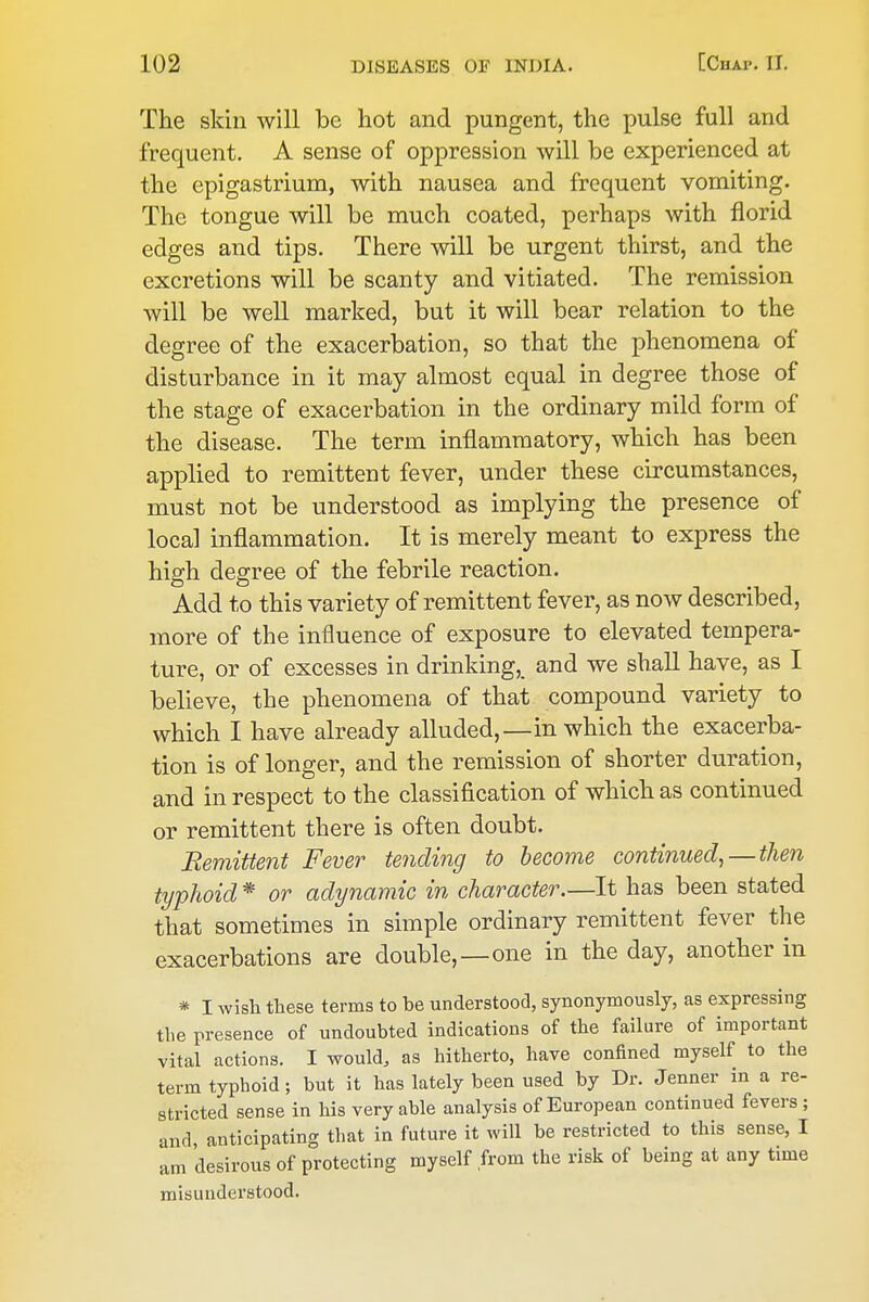 The skin will be hot and pungent, the pulse full and frequent. A sense of oppression will be experienced at the epigastrium, with nausea and frequent vomiting. The tongue will be much coated, perhaps with florid edges and tips. There will be urgent thirst, and the excretions will be scanty and vitiated. The remission will be well marked, but it will bear relation to the degree of the exacerbation, so that the phenomena of disturbance in it may almost equal in degree those of the stage of exacerbation in the ordinary mild form of the disease. The term inflammatory, which has been applied to remittent fever, under these circumstances, must not be understood as implying the presence of local inflammation. It is merely meant to express the high degree of the febrile reaction. Add to this variety of remittent fever, as now described, more of the influence of exposure to elevated tempera- ture, or of excesses in drinking,, and we shall have, as I believe, the phenomena of that compound variety to which I have already alluded,—in which the exacerba- tion is of longer, and the remission of shorter duration, and in respect to the classification of which as continued or remittent there is often doubt. Remittent Fever tending to become continued^ — then typhoid * or adynamic in character.—It has been stated that sometimes in simple ordinary remittent fever the exacerbations are double,—one in the day, another in * I wish these terms to be understood, synonymously, as expressing the presence of undoubted indications of the failure of important vital actions. I would, as hitherto, have confined myself to the term typhoid; but it has lately been used by Dr. Jenner in a re- stricted sense in his very able analysis of European continued fevers ; and anticipating that in future it will be restricted to this sense, I am desirous of protecting myself from the risk of being at any time misunderstood.